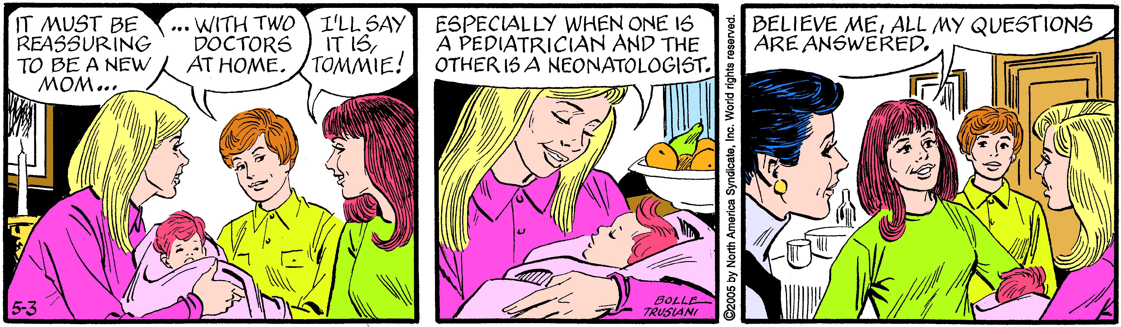 Sharing OCR: IT MUST BE REASSURING TO BE A NEW MOM... WITH TWO DOCTORS AT HOME. I'LL SAY IT ISTOMMIE! ESPECIALLY WHEN ONE IS A PEDIATRICIAN AND THE OTHER 1S A NEONATOLOGIST. BELIEVE MEALL MY QUESTIONS ARE ANSWERED... 5-3 BOLLE TRUSIANI ©2005 by North America SyndicateInc. World rights reserved. IT MUST BE REASSURING TO BE A NEW MOM... WITH TWO DOCTORS AT HOME. I'LL SAY IT ISTOMMIE! ESPECIALLY WHEN ONE IS A PEDIATRICIAN AND THE OTHER 1S A NEONATOLOGIST. BELIEVE MEALL MY QUESTIONS ARE ANSWERED... 5-3 BOLLE TRUSIANI ©2005 by North America SyndicateInc. World rights reserved.