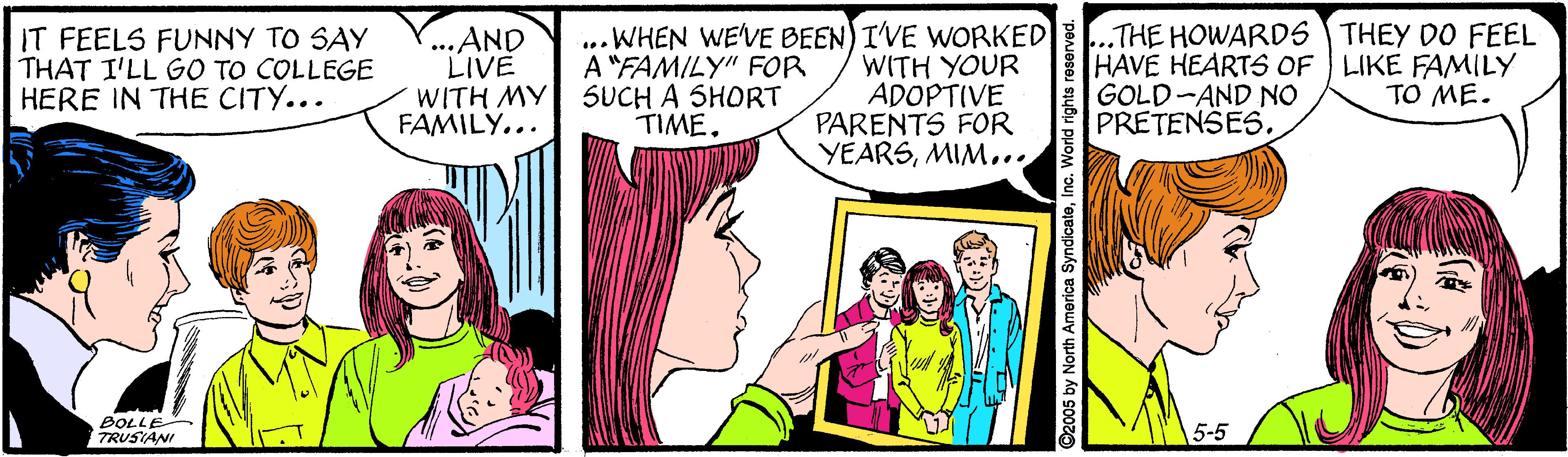 Comic book OCR: .THE HOWARDS THEY DO FEEL HAVE HEARTS OF LIKE FAMILY GOLD-AND NO PRETENSES. IT FEELS FUNNY TO SAY THAT I'LL GO TO COLLEGE HERE IN THE CITY... ...AND LIVE WITH MY 5UCH A SHORT FAMILY... ... WHEN WE'VE BEEN) I'VE WORKED A "FAMILY" FOR WITH YOUR ADOPTIVE PARENTS FOR YEARSMIM... TO ME. TIME. BOLLE TRUSIANI 5-5 by North America SyndicateInc. World righ .THE HOWARDS THEY DO FEEL HAVE HEARTS OF LIKE FAMILY GOLD-AND NO PRETENSES. IT FEELS FUNNY TO SAY THAT I'LL GO TO COLLEGE HERE IN THE CITY... ...AND LIVE WITH MY 5UCH A SHORT FAMILY... ... WHEN WE'VE BEEN) I'VE WORKED A "FAMILY" FOR WITH YOUR ADOPTIVE PARENTS FOR YEARSMIM... TO ME. TIME. BOLLE TRUSIANI 5-5 by North America SyndicateInc. World righ