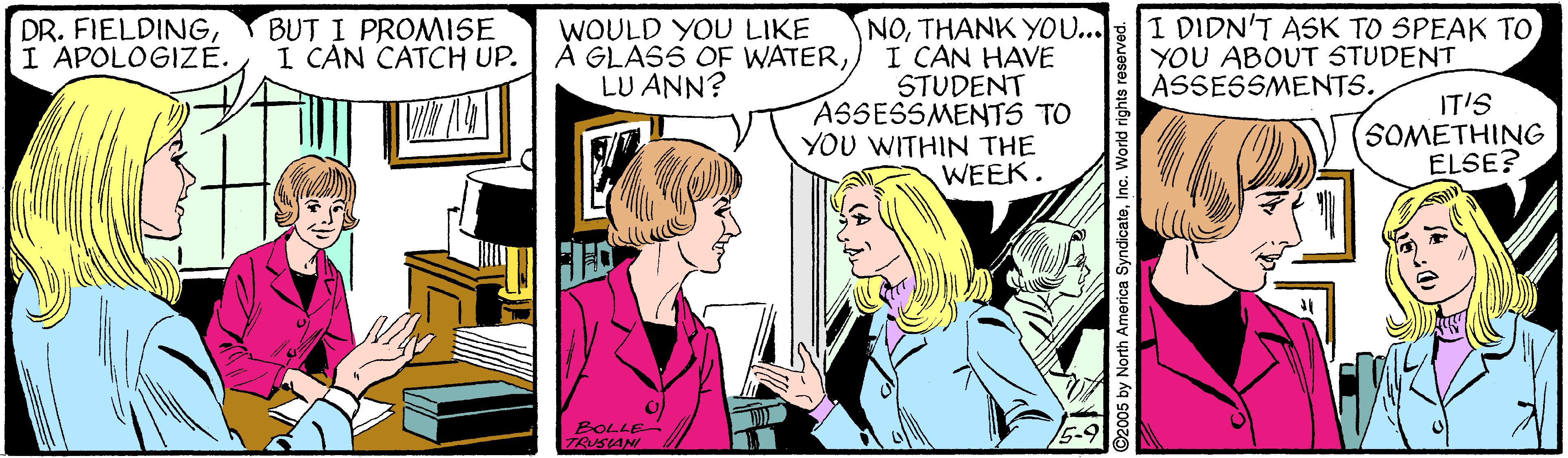 Font OCR: DR. FIELDINGI APOLOGIZE. BUT I PROMISE I CAN CATCH UP. NOTHANK YOU... I CAN HAVE STUDENT ASSESSMENTS TO YOU WITHIN THE WEEK. WOULD YOU LIKE À GLASS OF WATERLU ANN? I DIDN'T ASK TO SPEAK TO YOU ABOUT STUDENT ASSESSMENTS. IT'S SOMETHING ELSE? BOLLE TRUSIANI ©2005 by North America SyndicateInc. World rights reserved DR. FIELDINGI APOLOGIZE. BUT I PROMISE I CAN CATCH UP. NOTHANK YOU... I CAN HAVE STUDENT ASSESSMENTS TO YOU WITHIN THE WEEK. WOULD YOU LIKE À GLASS OF WATERLU ANN? I DIDN'T ASK TO SPEAK TO YOU ABOUT STUDENT ASSESSMENTS. IT'S SOMETHING ELSE? BOLLE TRUSIANI ©2005 by North America SyndicateInc. World rights reserved