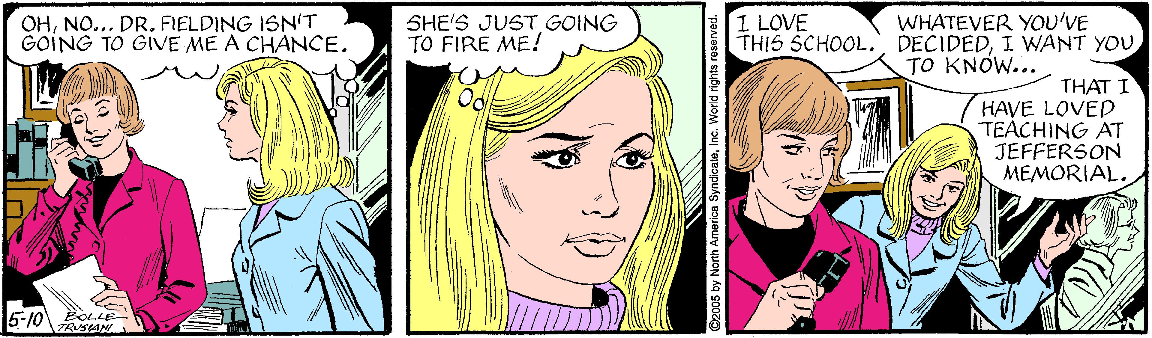 Cartoon OCR: SHE'S JUST GOING TO FIRE ME! WHATEVER YOU'VE THIS SCHOOL.I WANT YOU TO KNOW... I LOVE OHNO... DR. FIELDING ISN'T GOING TO GIVE ME A CHANCE. THAT I HAVE LOVED TEACHING AT JEFFERSON MEMORIAL. 5-10 BOLLE TRUSAN. 6 by North America SyndicaleInc. Worid rights reserved. SHE'S JUST GOING TO FIRE ME! WHATEVER YOU'VE THIS SCHOOL.I WANT YOU TO KNOW... I LOVE OHNO... DR. FIELDING ISN'T GOING TO GIVE ME A CHANCE. THAT I HAVE LOVED TEACHING AT JEFFERSON MEMORIAL. 5-10 BOLLE TRUSAN. 6 by North America SyndicaleInc. Worid rights reserved.
