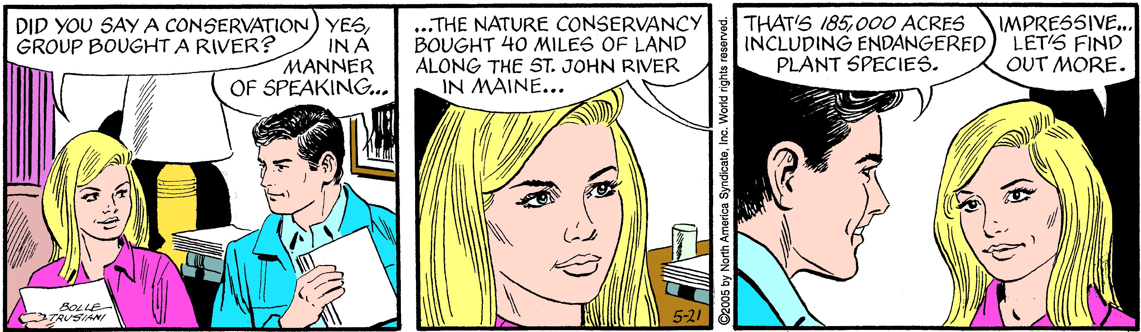 Cartoon OCR: DID YOU SAY A CONSERVATION) YESIN A MANNER OF SPEAKING... ..THE NATURE CONSERVANCY BOUGHT 40 MILES OF LAND ALONG THE ST. JOHN RIVER IN MAINE... THAT'S 185000 ACRES INCLUDING ENDANGERED PLANT SPECIES. IMPRESSIVE. LET'S FIND OUT MORE. GROUP BOUGHT A RIVER? BOLLE TRUSIANI 5-21 š ©2005 by North America SyndicateInc. World rights reserved DID YOU SAY A CONSERVATION) YESIN A MANNER OF SPEAKING... ..THE NATURE CONSERVANCY BOUGHT 40 MILES OF LAND ALONG THE ST. JOHN RIVER IN MAINE... THAT'S 185000 ACRES INCLUDING ENDANGERED PLANT SPECIES. IMPRESSIVE. LET'S FIND OUT MORE. GROUP BOUGHT A RIVER? BOLLE TRUSIANI 5-21 š ©2005 by North America SyndicateInc. World rights reserved