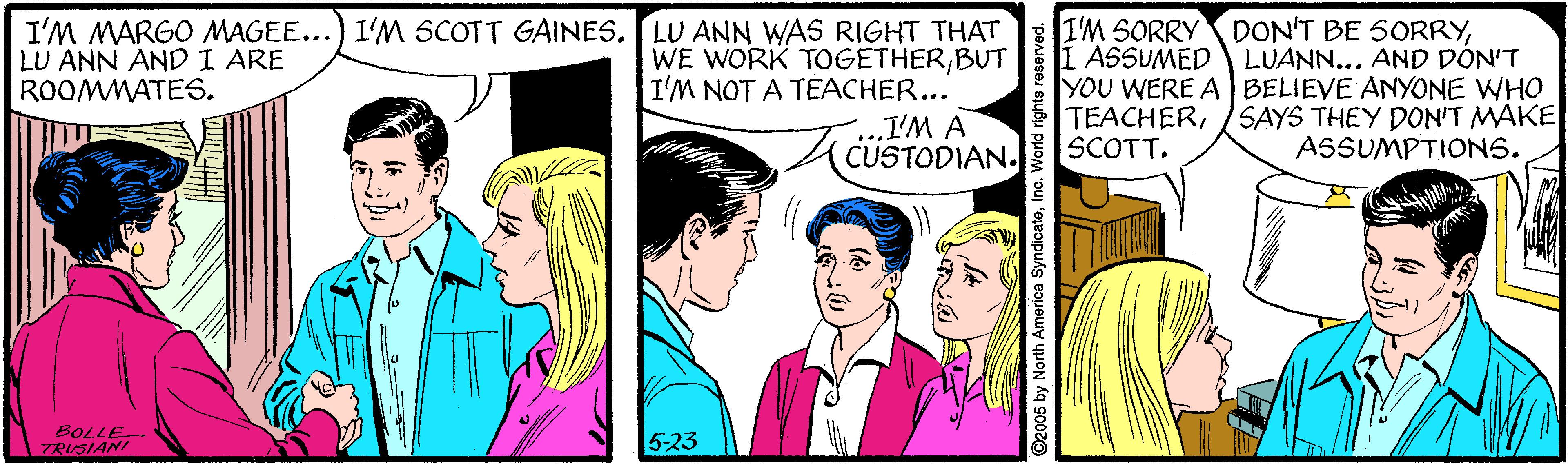Font OCR: I'M MARGO MAGEE...) I'M SCOTT GAINES. LU ANN WAS RIGHT THAT WE WORK TOGETHERBUT I'M NOT A TEACHER... .I'M A CUSTODIAN. I'M SORRY DON'T BE SORRYI ASSUMED LUANN... AND DÓN'T YOU WERE A BELIEVE ANYONE WHO TEACHERSCOTT. LU ANN ANDI ARE ROOMMATES. SAYS THEY DON'T MAKE ASSUMPTIONS. BOLLE TRUSIANI 5-23 ©2005 by North America SyndicateInc. World rights r I'M MARGO MAGEE...) I'M SCOTT GAINES. LU ANN WAS RIGHT THAT WE WORK TOGETHERBUT I'M NOT A TEACHER... .I'M A CUSTODIAN. I'M SORRY DON'T BE SORRYI ASSUMED LUANN... AND DÓN'T YOU WERE A BELIEVE ANYONE WHO TEACHERSCOTT. LU ANN ANDI ARE ROOMMATES. SAYS THEY DON'T MAKE ASSUMPTIONS. BOLLE TRUSIANI 5-23 ©2005 by North America SyndicateInc. World rights r