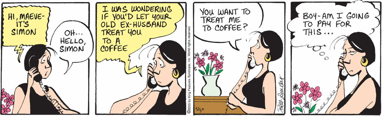 Organism OCR: I WAS WONDERING IF YOU'D LET YOUR OLD EX-HUSBAND TREAT YOU TO A COFFEE You WANT TO TREAT ME TO COFFEE? Bo4- AM I GOING TO PAU FOR THIS... HIMAEVE- IT'S SIMON OH... HELLOSIMON Sho Features SyndicaleInc. World rights res I WAS WONDERING IF YOU'D LET YOUR OLD EX-HUSBAND TREAT YOU TO A COFFEE You WANT TO TREAT ME TO COFFEE? Bo4- AM I GOING TO PAU FOR THIS... HIMAEVE- IT'S SIMON OH... HELLOSIMON Sho Features SyndicaleInc. World rights res