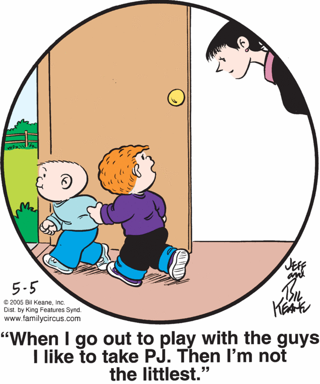Art OCR: JEFF and 5.5 © 2005 Bil Keaneinc. Dist. by King Features Synd. www.familycircus.com "When I go out to play with the guys I like to take PJ. Then l'm not the littlest." JEFF and 5.5 © 2005 Bil Keaneinc. Dist. by King Features Synd. www.familycircus.com "When I go out to play with the guys I like to take PJ. Then l'm not the littlest."