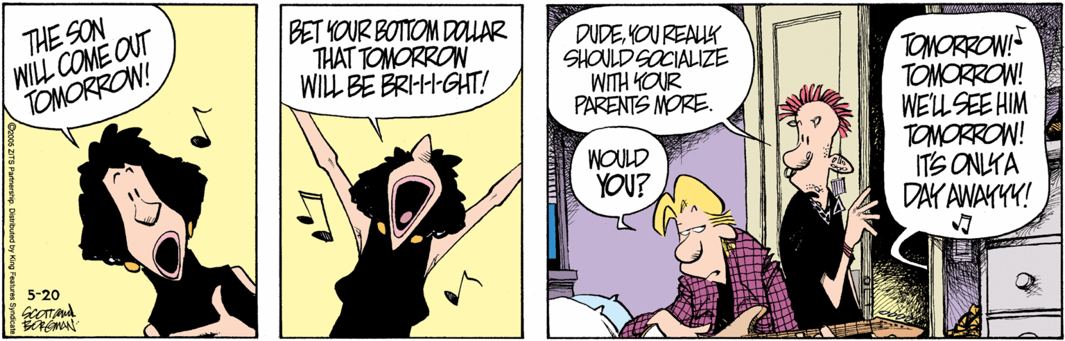 Art OCR: THE SON WILL COME OUT TOMORROW! BET YOUR BOTTOM DOUAR THAT TOMORRON WILL BE BRI-H-GHT! DUDEYOU REAUK SHOULD SOCIALIZE WITH YOUR PARENTS MORE. TOMORROW! TOMORROW! WELLSEE HIM TOMORROW! ITS ONLYA DAY AWAYYY! WOULD YOU? 5-20 2006 ZITS Partnerahip. Distributed by H THE SON WILL COME OUT TOMORROW! BET YOUR BOTTOM DOUAR THAT TOMORRON WILL BE BRI-H-GHT! DUDEYOU REAUK SHOULD SOCIALIZE WITH YOUR PARENTS MORE. TOMORROW! TOMORROW! WELLSEE HIM TOMORROW! ITS ONLYA DAY AWAYYY! WOULD YOU? 5-20 2006 ZITS Partnerahip. Distributed by H