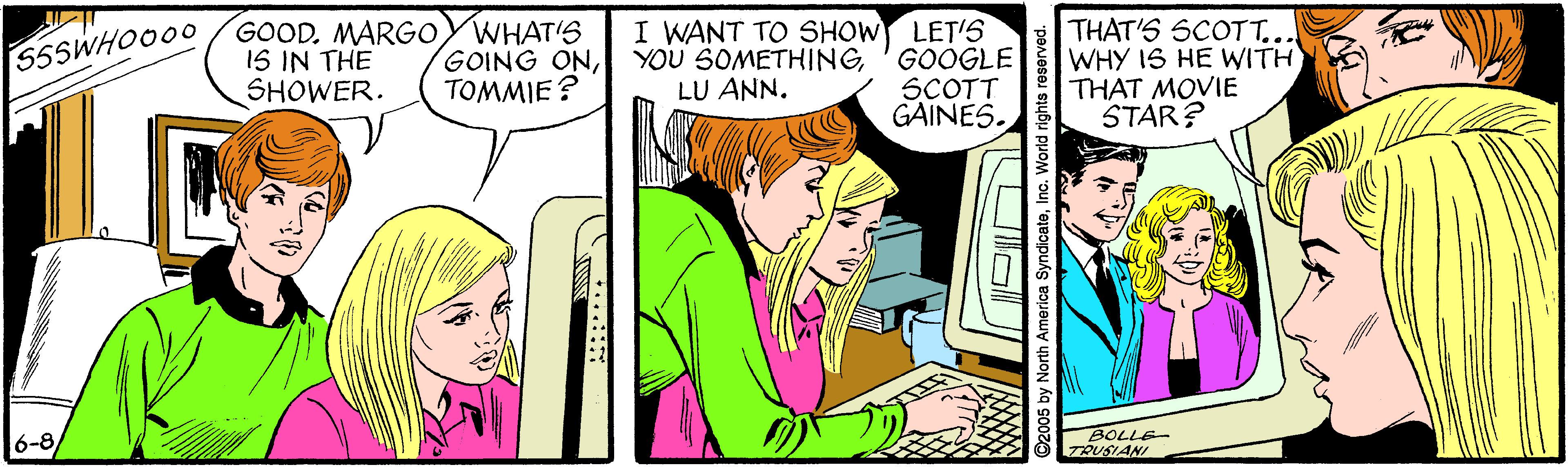 Gesture OCR: GOOD. MARGO IS IN THE SHOWER. WHAT'S GOING ONTOMMIE? I WANT TO SHOW LET'S YOU SOMETHING'GOOGLE SCOTT GAINES. THAT'S SCOTT... WHY IS HE WITH THAT MOVIE STAR? S5SWHOO00 LU ANN. 6-8 BOLLE- TRUSIANI 2005 by North America SyndicateInc. World rights reservoc GOOD. MARGO IS IN THE SHOWER. WHAT'S GOING ONTOMMIE? I WANT TO SHOW LET'S YOU SOMETHING'GOOGLE SCOTT GAINES. THAT'S SCOTT... WHY IS HE WITH THAT MOVIE STAR? S5SWHOO00 LU ANN. 6-8 BOLLE- TRUSIANI 2005 by North America SyndicateInc. World rights reservoc