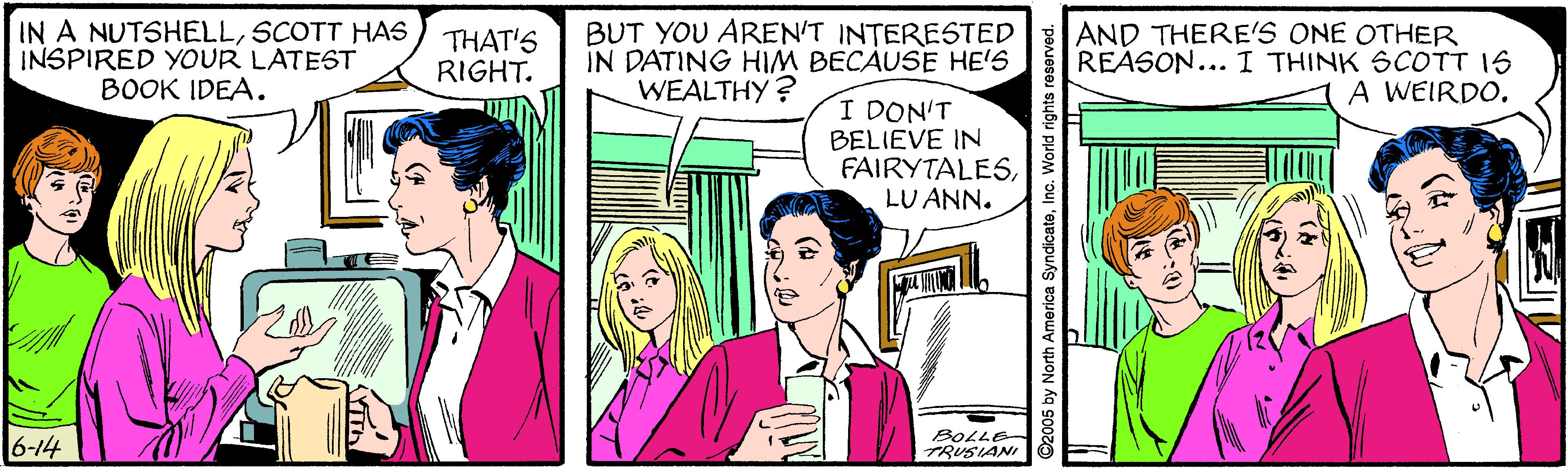 Parallel OCR: IN A NUTSHELLSCOTT HAS INSPIRED YOUR LATEST BOOK IDEA. THAT'S RIGHT. BUT YOU AREN'T INTERESTED IN DATING HIM BECAUSE HE'S WEALTHY? AND THERE'S ONE OTHER REASON... I THINK SCOTT IS A WEIRDO. I DON'T BELIEVE IN FAIRYTALESLU ANN. 6-14 BOLLE- TRUSIANI ©2005 by North America SyndicateWorld right IN A NUTSHELLSCOTT HAS INSPIRED YOUR LATEST BOOK IDEA. THAT'S RIGHT. BUT YOU AREN'T INTERESTED IN DATING HIM BECAUSE HE'S WEALTHY? AND THERE'S ONE OTHER REASON... I THINK SCOTT IS A WEIRDO. I DON'T BELIEVE IN FAIRYTALESLU ANN. 6-14 BOLLE- TRUSIANI ©2005 by North America SyndicateWorld right