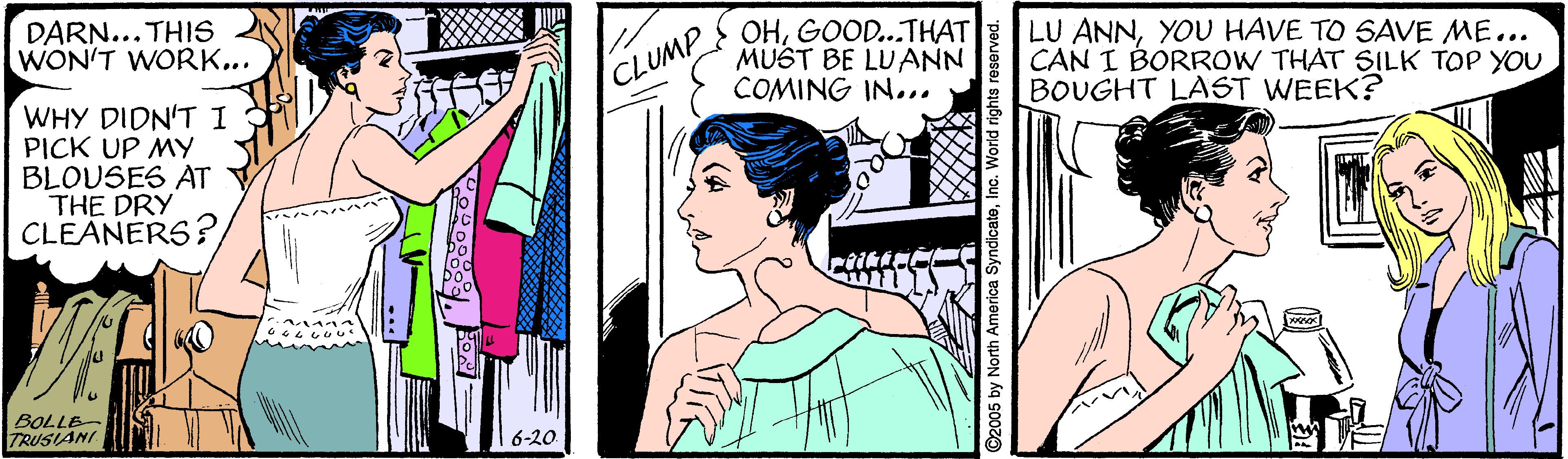 Art OCR: DARN... THIS WON'T WORK... OHGOOD...THAT MUST BE LUANN COMING IN... LU ANNYOU HAVE TO SAVE ME... CAN I BORROW THAT SILK TOP YOU BOUGHT LAST WEEK? CLUMP WHY DIDN'T 1 PICK UP MY BLOUSES AT THE DRY CLEANERS? BOLLE- TRUSIANI 6-20 ©2005 by North America SyndicateInc. World rights reserved DARN... THIS WON'T WORK... OHGOOD...THAT MUST BE LUANN COMING IN... LU ANNYOU HAVE TO SAVE ME... CAN I BORROW THAT SILK TOP YOU BOUGHT LAST WEEK? CLUMP WHY DIDN'T 1 PICK UP MY BLOUSES AT THE DRY CLEANERS? BOLLE- TRUSIANI 6-20 ©2005 by North America SyndicateInc. World rights reserved