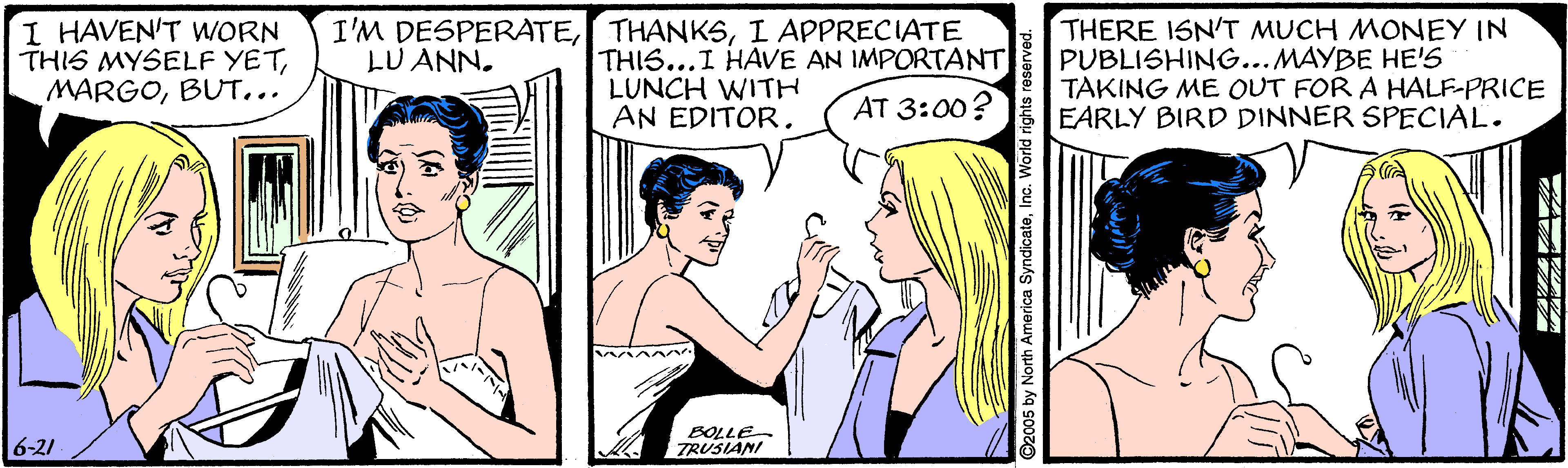 Mammal OCR: I HAVEN'T WORN THIS MYSELF YETBUT... I'M DESPERATEI APPRECIATE LU ANN. THIS...I HAVE AN IMPORTANT LUNCH WITH AN EDITOR. THERE ISN'T MUCH MONEY IN PUBLISHING...MAYBE HE'S TAKING ME OUT FOR A HALF-PRICE EARLY BIRD DINNER SPECIAL. AT 3:00? 6-21 BOLLE TRUSIANI I HAVEN'T WORN THIS MYSELF YETBUT... I'M DESPERATEI APPRECIATE LU ANN. THIS...I HAVE AN IMPORTANT LUNCH WITH AN EDITOR. THERE ISN'T MUCH MONEY IN PUBLISHING...MAYBE HE'S TAKING ME OUT FOR A HALF-PRICE EARLY BIRD DINNER SPECIAL. AT 3:00? 6-21 BOLLE TRUSIANI