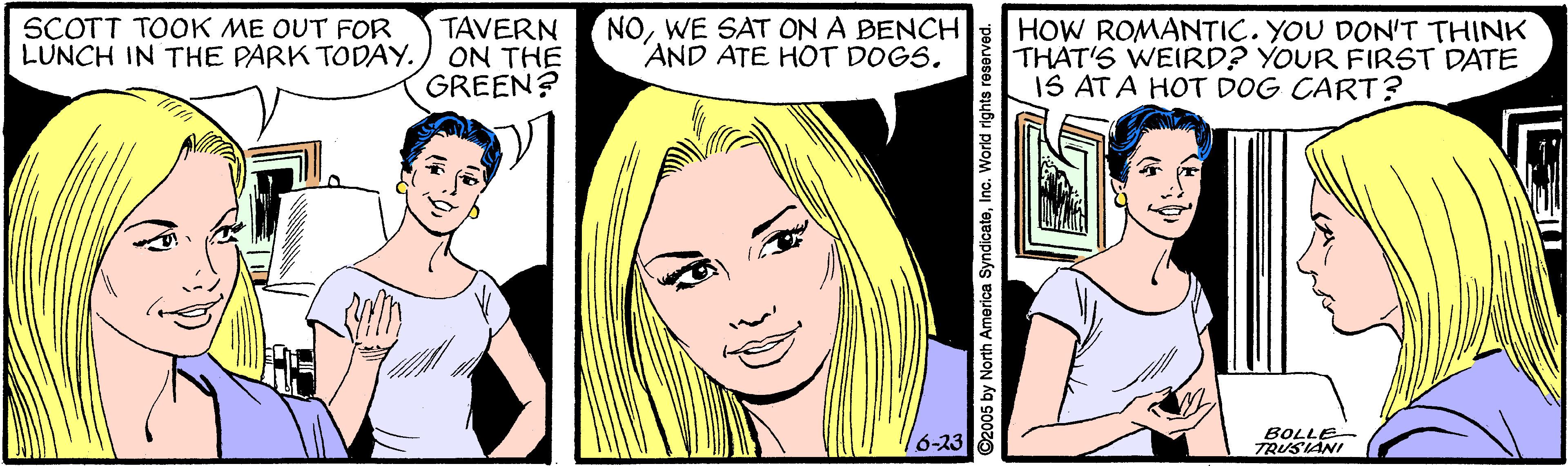 Jaw OCR: SCOTT TOOK ME OUT FOR LUNCH IN THE PARK TODAY. TAVERN ON THE GREEN? NOWE SAT ON A BENCH AND ATE HOT DOGS. HOW ROMANTIC. YOU DON'T THINK THAT'S WEIRD? YOUR FIRST DATE IS ATA HOT DOG CART? 16-23 BOLLE TRUSIANI O2005 by North America SyndicateInc. World rights resorved. SCOTT TOOK ME OUT FOR LUNCH IN THE PARK TODAY. TAVERN ON THE GREEN? NOWE SAT ON A BENCH AND ATE HOT DOGS. HOW ROMANTIC. YOU DON'T THINK THAT'S WEIRD? YOUR FIRST DATE IS ATA HOT DOG CART? 16-23 BOLLE TRUSIANI O2005 by North America SyndicateInc. World rights resorved.