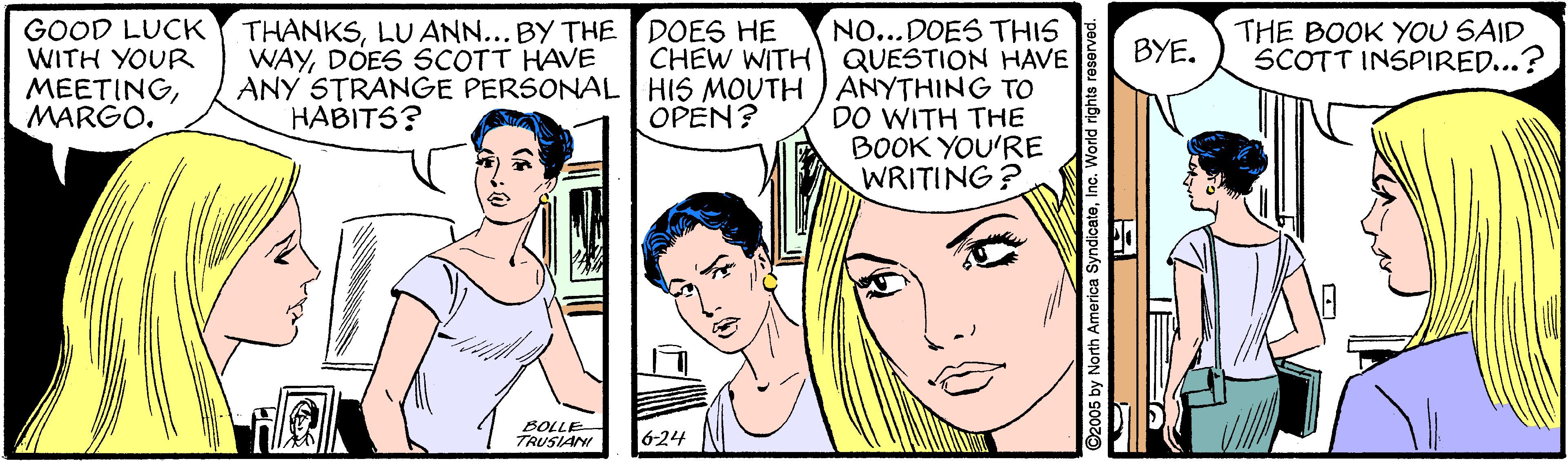 Human OCR: NO...DOES THIS CHEW WITH QUESTION HAVE ANY STRANGE PERSONAL HIS MOUTH ) ANYTHING TO DO WITH THE BOOK YOU'RE WRITING? GOOD LUCK WITH YOUR MEETINGMARGO. THE BOOK YOU SAID SCOTT INSPIRED...? THANKSLU ANN... BY THE DOES HE WAYDOES SCOTT HAVE BYE. HABITS? OPEN? BOLLE TRUSIAN 6-24 2005 by North America SyndicateInc. World rights rosorved. NO...DOES THIS CHEW WITH QUESTION HAVE ANY STRANGE PERSONAL HIS MOUTH ) ANYTHING TO DO WITH THE BOOK YOU'RE WRITING? GOOD LUCK WITH YOUR MEETINGMARGO. THE BOOK YOU SAID SCOTT INSPIRED...? THANKSLU ANN... BY THE DOES HE WAYDOES SCOTT HAVE BYE. HABITS? OPEN? BOLLE TRUSIAN 6-24 2005 by North America SyndicateInc. World rights rosorved.