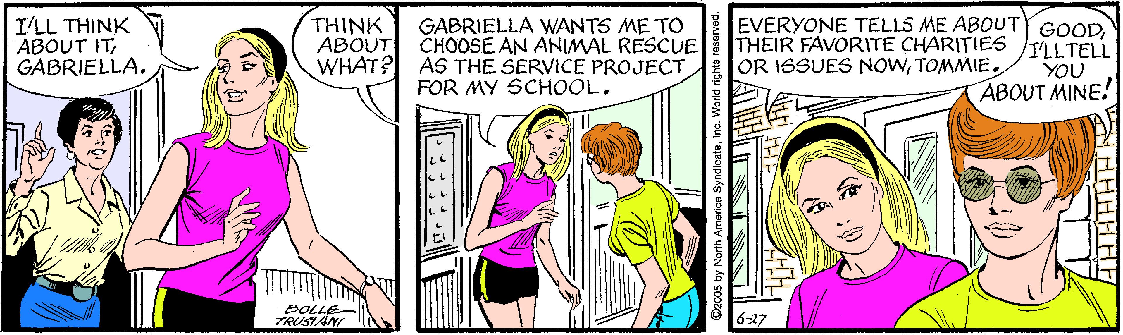 Line OCR: I'LL THINK ABOUT ITGABRIELLA. THINK ABOUT GABRIELLA WANTS ME TO CHOOSE AN ANIMAL RESCUE WHAT? AS THE SERVICE PROJECT FOR MY SCHOOL. EVERYONE TELLS ME ABOUTY GOODTHEIR FAVORITE CHARITIES TILTELL OR ISSUES NOWTOMMIE. YOU ABOUT MINE! 8OLLE TRUSIANI 6-27 O2005 by North America SyndicateInc. World rights reserve I'LL THINK ABOUT ITGABRIELLA. THINK ABOUT GABRIELLA WANTS ME TO CHOOSE AN ANIMAL RESCUE WHAT? AS THE SERVICE PROJECT FOR MY SCHOOL. EVERYONE TELLS ME ABOUTY GOODTHEIR FAVORITE CHARITIES TILTELL OR ISSUES NOWTOMMIE. YOU ABOUT MINE! 8OLLE TRUSIANI 6-27 O2005 by North America SyndicateInc. World rights reserve