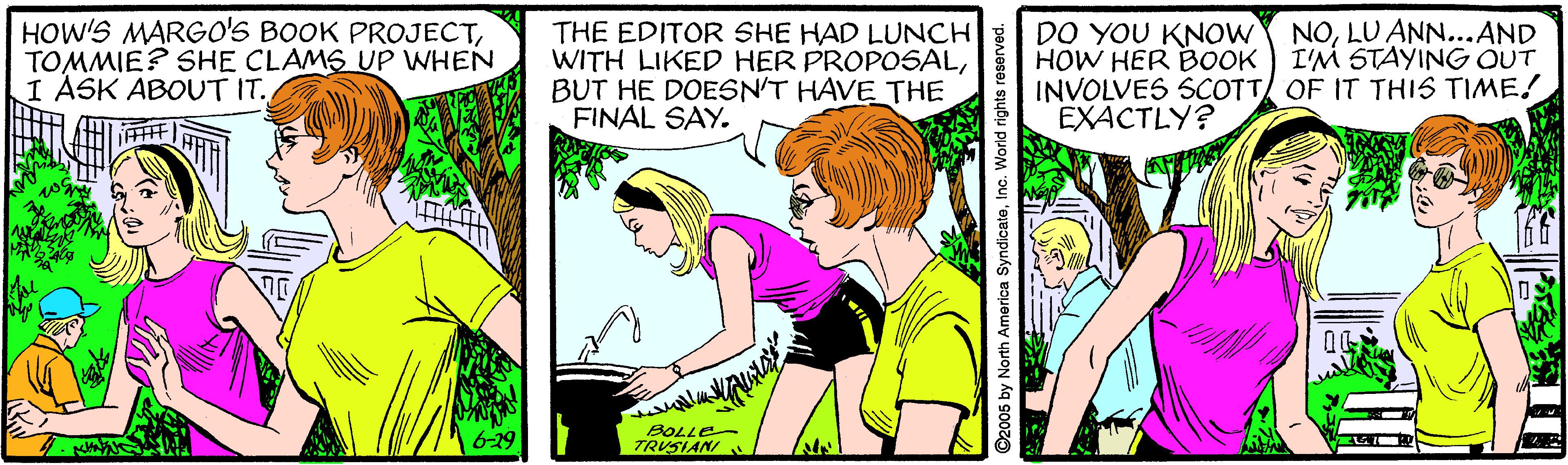 Art OCR: HOW'S MARGO'S BOOK PROJECTTOMMIE? SHE CLAMS UP WHEN I ASK ABOUT IT. NOLU ANN...AND THE EDITOR SHE HAD LUNCH WITH LIKED HER PROPOSALBUT HE DOESN'T HAVE THE FINAL SAY. DO YOU KNOW HOW HER BOOK I'M STAYING OUT INVOLVES SCOTT OF IT THIS TIME! EXACTLY? 6-29 BOLLE TRUSIANI ©2005 by North America SyndicateInc. World rights resorved HOW'S MARGO'S BOOK PROJECTTOMMIE? SHE CLAMS UP WHEN I ASK ABOUT IT. NOLU ANN...AND THE EDITOR SHE HAD LUNCH WITH LIKED HER PROPOSALBUT HE DOESN'T HAVE THE FINAL SAY. DO YOU KNOW HOW HER BOOK I'M STAYING OUT INVOLVES SCOTT OF IT THIS TIME! EXACTLY? 6-29 BOLLE TRUSIANI ©2005 by North America SyndicateInc. World rights resorved