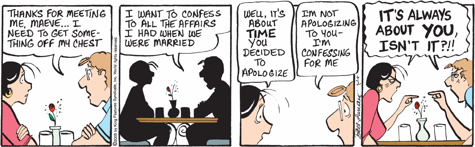 Comics OCR: THANKS FOR MEETING MEMAEVE... I NEED TO GET SOME- THING OFF MY CHEST I WANT TO CONFESS TO ALL THE AFFAIRS I HAD WHEN WE WERE MARRIED WEUIT'S ABOUT TIME You DECIDED TO APOLOGIZE IM NOT APOLOGIZING TO You- I'm CONFESSING FOR ME IT'S ALWAYS ABOUT YOUISN'T IT?!! THANKS FOR MEETING MEMAEVE... I NEED TO GET SOME- THING OFF MY CHEST I WANT TO CONFESS TO ALL THE AFFAIRS I HAD WHEN WE WERE MARRIED WEUIT'S ABOUT TIME You DECIDED TO APOLOGIZE IM NOT APOLOGIZING TO You- I'm CONFESSING FOR ME IT'S ALWAYS ABOUT YOUISN'T IT?!!