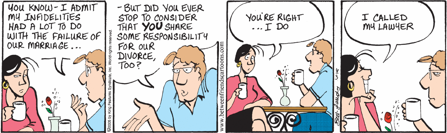 Cartoon OCR: you KNOW- I ADMIT Mu INFIDELITIES HAD A LOT TO DO WITH THE FAILURE OF OUR MARRIA GE... - BUT DID YOU EVER STOP TO CONSIDER THAT YOU SHARE SOME RESPONSIBILITY FOR OUR DIVORCEToo? You'RE RIGHT ...I DO I CALLED mU LAWYER www.betweenfriendscarto you KNOW- I ADMIT Mu INFIDELITIES HAD A LOT TO DO WITH THE FAILURE OF OUR MARRIA GE... - BUT DID YOU EVER STOP TO CONSIDER THAT YOU SHARE SOME RESPONSIBILITY FOR OUR DIVORCEToo? You'RE RIGHT ...I DO I CALLED mU LAWYER www.betweenfriendscarto