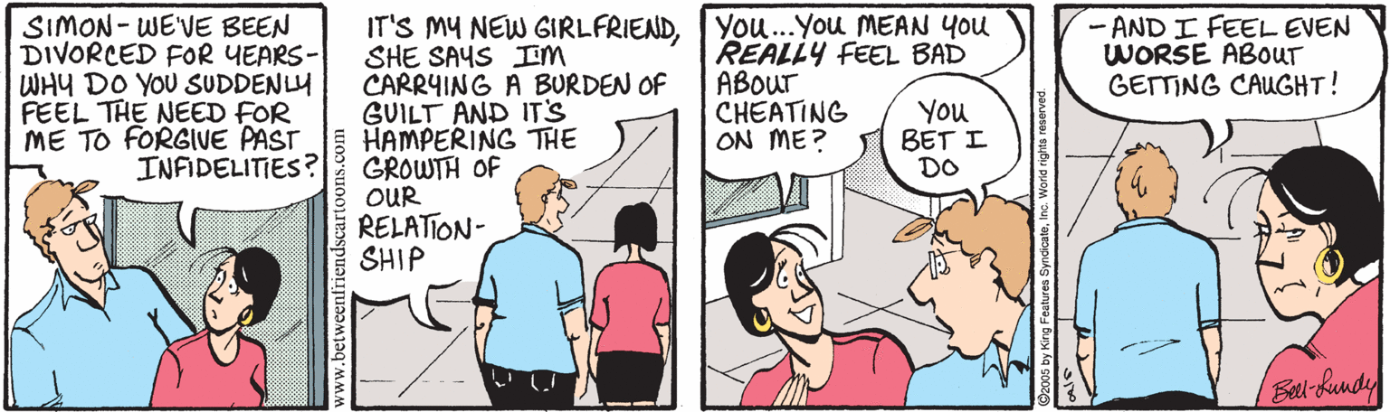 Comics OCR: SIMON- WE'VE BEEN DIVORCED FOR YEARS- WHY DO YOU SUDDENLY FEEL THE NEED FOR ME TO FORGIVE PAST INFIDELITIES ? IT'S MY NEW GIRLFRIENDYou.You MEAN You SHE SAYS IEM CARRYING A BURDEN OF GUILT AND IT'S HAMPERING THE GROWTH OF OUR RELATION- SHIP REALLY FEEL BAD ABOur CHEATING ON ME? - AND I FEEL EVEN WORSE ABOUT GETTING CAUGHT! You BET I DO Eal-hundy www.betweent SIMON- WE'VE BEEN DIVORCED FOR YEARS- WHY DO YOU SUDDENLY FEEL THE NEED FOR ME TO FORGIVE PAST INFIDELITIES ? IT'S MY NEW GIRLFRIENDYou.You MEAN You SHE SAYS IEM CARRYING A BURDEN OF GUILT AND IT'S HAMPERING THE GROWTH OF OUR RELATION- SHIP REALLY FEEL BAD ABOur CHEATING ON ME? - AND I FEEL EVEN WORSE ABOUT GETTING CAUGHT! You BET I DO Eal-hundy www.betweent