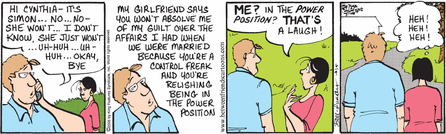 Illustration OCR: ME? IN THE POWER POSITION? THAT'S A LAUGH! HI CYNTHIA- IT'S SIMON... NO... NO- SHE WON'T. I DON'T KNOWSHE JUST WON'T ... UH-HUH... UH- HUH... OKAYBYE Mu GIRLFRIEND SAYS You WON'T ABSOLVE ME of my GUILT OVER THE AFFAIRS I HAD WHEN WE WERE MARRIED BECAUSE YOu'RE A CONTROL FREAK AND YOU'RE REISHING BEING IN THE POWER POSITION ???! HEH! HEH! 5eee-fundit ME? IN THE POWER POSITION? THAT'S A LAUGH! HI CYNTHIA- IT'S SIMON... NO... NO- SHE WON'T. I DON'T KNOWSHE JUST WON'T ... UH-HUH... UH- HUH... OKAYBYE Mu GIRLFRIEND SAYS You WON'T ABSOLVE ME of my GUILT OVER THE AFFAIRS I HAD WHEN WE WERE MARRIED BECAUSE YOu'RE A CONTROL FREAK AND YOU'RE REISHING BEING IN THE POWER POSITION ???! HEH! HEH! 5eee-fundit