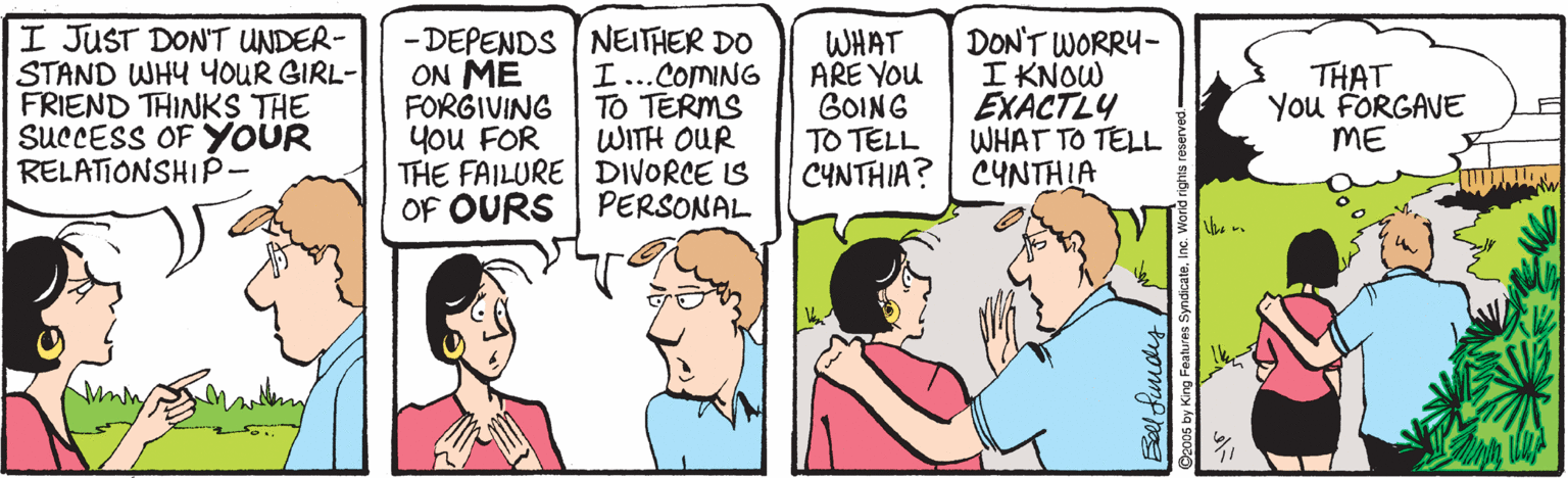 Interaction OCR: I JUST DON'T UNDER- STAND WHY YOUR GIRL- FRIEND THINKS THE SUCCESS OF YOUR RELATIONSHIP- - DEPENDS NEITHER DO ON ME FORGIVING you FOR THE FAILURE DIVORCE IS OF OURS WHAT ARE YOu GOING TO TELL CYNTHIA? DON'T WORRY- I KNOW EXACTLY WHAT TO TELL CYNTHIA I...COMING TO TERMS WITH OUR THAT You FORGAVE ME PERSONAL Bellfundes ndicateInc. W I JUST DON'T UNDER- STAND WHY YOUR GIRL- FRIEND THINKS THE SUCCESS OF YOUR RELATIONSHIP- - DEPENDS NEITHER DO ON ME FORGIVING you FOR THE FAILURE DIVORCE IS OF OURS WHAT ARE YOu GOING TO TELL CYNTHIA? DON'T WORRY- I KNOW EXACTLY WHAT TO TELL CYNTHIA I...COMING TO TERMS WITH OUR THAT You FORGAVE ME PERSONAL Bellfundes ndicateInc. W