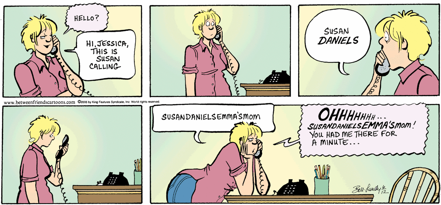 Fiction OCR: HELLO? SUSAN DANIELS HITHIS IS SUSAN CALLING www.betweenfriendscartoons.com C2006 ty King Fahures SyndicateWorld nghts raserved. SUSANDANIELSEMMASMOM OHHHHHH... SUSANDANIELSEMMA'Smom! You HAD ME THERE FOR A MINUTE... HELLO? SUSAN DANIELS HITHIS IS SUSAN CALLING www.betweenfriendscartoons.com C2006 ty King Fahures SyndicateWorld nghts raserved. SUSANDANIELSEMMASMOM OHHHHHH... SUSANDANIELSEMMA'Smom! You HAD ME THERE FOR A MINUTE...