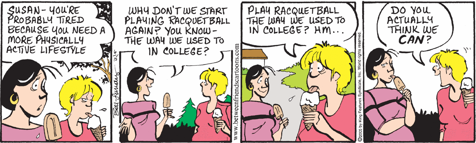 Magenta OCR: SUSAN- YOU'RE PROBABLY TIRED BECAUSE You NEED A MORE PHUSICALLY ACTIVE LIFESTYLE WHY DON'T WE START PLAYING RACQUETBALL AGAIN? You KNOW- THE WAY WE USED TO IN COLLEGE? PLAU RACQUETBALL THE WAY WE USED TO IN COLLEGE? HM... DO YOu ACTUALLY THINK WE CAN? www.betweenfriendscartoon SUSAN- YOU'RE PROBABLY TIRED BECAUSE You NEED A MORE PHUSICALLY ACTIVE LIFESTYLE WHY DON'T WE START PLAYING RACQUETBALL AGAIN? You KNOW- THE WAY WE USED TO IN COLLEGE? PLAU RACQUETBALL THE WAY WE USED TO IN COLLEGE? HM... DO YOu ACTUALLY THINK WE CAN? www.betweenfriendscartoon