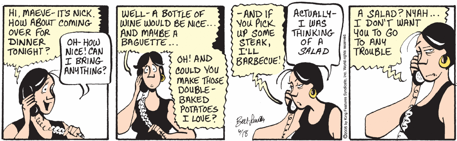 Throat OCR: HIMAEVE- IT'S NICK. HOW ABOUT COMING OVER FOR DINNER TONIGHT? OH- HOW NICE! CAN I BRING ANY THING? WELL-A BOTTLE OF WINE WOULD BE NICE.. AND MAYBE A BAGUETTE ... - AND IF You PICK UP SOME STEAKI'LL BARBECUE! ACTUALLY- I WAS THINKING OF A SALAD A SALAD? NYAH... I DON'T WANT You TO GO TO ANY TROUBLE OH! AND COULD YOU MAKE THOSE DOUBLE - BAKED POTATOES I LOVE? 18 HIMAEVE- IT'S NICK. HOW ABOUT COMING OVER FOR DINNER TONIGHT? OH- HOW NICE! CAN I BRING ANY THING? WELL-A BOTTLE OF WINE WOULD BE NICE.. AND MAYBE A BAGUETTE ... - AND IF You PICK UP SOME STEAKI'LL BARBECUE! ACTUALLY- I WAS THINKING OF A SALAD A SALAD? NYAH... I DON'T WANT You TO GO TO ANY TROUBLE OH! AND COULD YOU MAKE THOSE DOUBLE - BAKED POTATOES I LOVE? 18