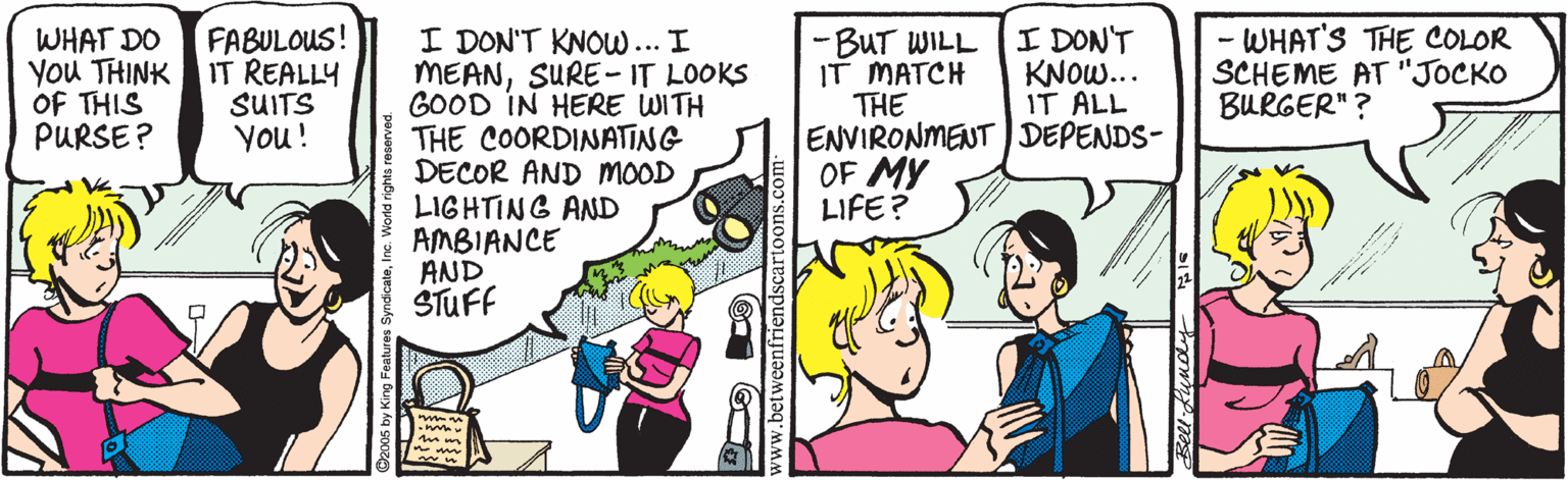 Comics OCR: FABULOUS! IT REALLY SUITS You! I DON'T KNOW.. IT ALL - WHAT'S THE COLOR SCHEME AT "JOCKO BURGER"? I DON'T KNOW... I MEANSURE-IT LOOKS GOOD IN HERE WITH THE COORDINATING DECOR AND MOOD LIGHTING AND AMBIANCE AND STUFF WHAT DO YOu THINK OF THIS PURSE? -BUT WILL IT MATCH THE ENVIRONMENT ) DEPENDS- OF MY LIFE? www.betweenfriendscarte FABULOUS! IT REALLY SUITS You! I DON'T KNOW.. IT ALL - WHAT'S THE COLOR SCHEME AT "JOCKO BURGER"? I DON'T KNOW... I MEANSURE-IT LOOKS GOOD IN HERE WITH THE COORDINATING DECOR AND MOOD LIGHTING AND AMBIANCE AND STUFF WHAT DO YOu THINK OF THIS PURSE? -BUT WILL IT MATCH THE ENVIRONMENT ) DEPENDS- OF MY LIFE? www.betweenfriendscarte