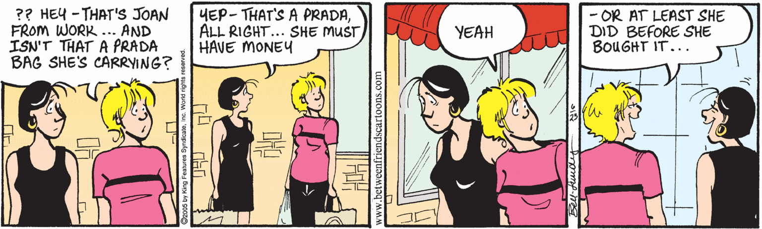 Conversation OCR: ?? HEY - THAT'S JOAN FROM WORK... AND ISN'T THAT A PRADA BAG SHE'S CARRYING? YEP - THAT'S A PRADAALL RIGHT... SHE MUST HAVE MONEY - OR AT LEAST SHE DID BEFORE SHE BOUGHT IT... YEAH betweenfriendscartoons.com ?? HEY - THAT'S JOAN FROM WORK... AND ISN'T THAT A PRADA BAG SHE'S CARRYING? YEP - THAT'S A PRADAALL RIGHT... SHE MUST HAVE MONEY - OR AT LEAST SHE DID BEFORE SHE BOUGHT IT... YEAH betweenfriendscartoons.com