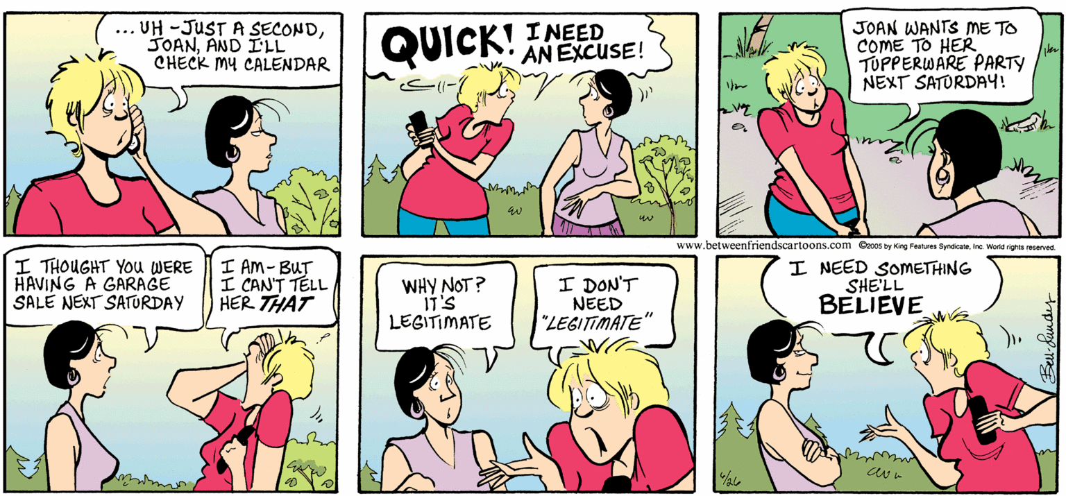 Magenta OCR: ... UH -JUSTA SECONDAND ILL CHECK My CALENDAR I NEED QUICK! ANEXCUSE! JOAN WANTS ME TO COME TO HER TUPPERWARE PARTY NEXT SATORDAY! www.betweenfriendscartoons.com Czc0s by King Features Syndicae. Inc. Word rights reserved. I THOUGHT YOu WERE HAVING A GARAGE SALE NEXT SATURDAY I AM- BUT I CAN'T TÉLL HER THAT WHY NOT? IT'S LEGITIMATE I DON'T NEED "LEGITIMATE" I NEED SOMETHING SHE'LL BELIEVE ... UH -JUSTA SECONDAND ILL CHECK My CALENDAR I NEED QUICK! ANEXCUSE! JOAN WANTS ME TO COME TO HER TUPPERWARE PARTY NEXT SATORDAY! www.betweenfriendscartoons.com Czc0s by King Features Syndicae. Inc. Word rights reserved. I THOUGHT YOu WERE HAVING A GARAGE SALE NEXT SATURDAY I AM- BUT I CAN'T TÉLL HER THAT WHY NOT? IT'S LEGITIMATE I DON'T NEED "LEGITIMATE" I NEED SOMETHING SHE'LL BELIEVE