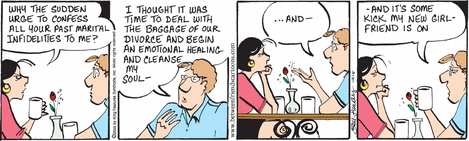 Mammal OCR: I THOUGHT IT WAS TIME TO DEAL WITH THE BAGGAGE OF OUR DIVORCE AND BEGIN AN EMOTIONAL HEALING AND CLEANSE My SOUL- WHY THE SUDDEN URGE TO CONFESS ALL YOUR PAST MARITAL INFIDELITIES TO ME? AND IT'S SOME KICK MY NEW GIRL- FRIEND IS ON ... AND - www.betweenfriendscartoons. I THOUGHT IT WAS TIME TO DEAL WITH THE BAGGAGE OF OUR DIVORCE AND BEGIN AN EMOTIONAL HEALING AND CLEANSE My SOUL- WHY THE SUDDEN URGE TO CONFESS ALL YOUR PAST MARITAL INFIDELITIES TO ME? AND IT'S SOME KICK MY NEW GIRL- FRIEND IS ON ... AND - www.betweenfriendscartoons.