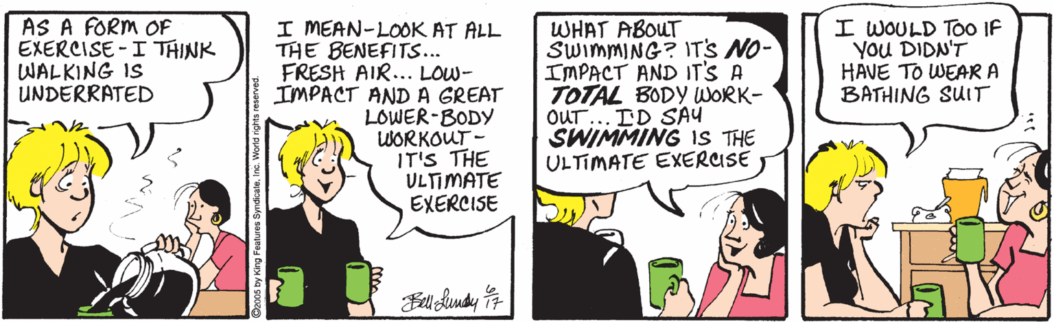 Pleased OCR: AS A FORM OF EXERCISE -I THINK WALKING IS UNDERRATED I MEAN-LO0OK AT ALL THE BENEFITS... FRESH AIR... LOW- IMPACT ANDA GREAT LOWER-BODY WORKOUT - IT'S THE ULTIMATE EXERCISE WHAT ABOUT SWIMMING? IT'S NO- IMPACT AND IT'S A TOTAL BODY WORK- OUT... ID SAU SWIMMING IS THE ULTIMATE EXERUSE I WOULD TOO IF YOU DIDN'T HAVE TO WEAR A BATHING SUIT King Features SyndicateInc. World n AS A FORM OF EXERCISE -I THINK WALKING IS UNDERRATED I MEAN-LO0OK AT ALL THE BENEFITS... FRESH AIR... LOW- IMPACT ANDA GREAT LOWER-BODY WORKOUT - IT'S THE ULTIMATE EXERCISE WHAT ABOUT SWIMMING? IT'S NO- IMPACT AND IT'S A TOTAL BODY WORK- OUT... ID SAU SWIMMING IS THE ULTIMATE EXERUSE I WOULD TOO IF YOU DIDN'T HAVE TO WEAR A BATHING SUIT King Features SyndicateInc. World n