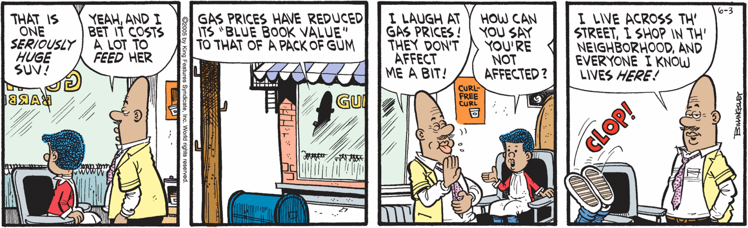 Animated cartoon OCR: THAT IS ONE SERIOUSLY A LOT TO HUGE SUV? YEAHAND I BET IT COSTS GAS PRICES HAVE REDUCED ITS "BLUE BOOK VALUE" TO THAT OF A PACK OF GUM I LAUGH AT GAS PRICES ! THEY DON'T AFFECT ME A BIT! HOW CAN YOU SAY YOU'RE NOT AFFECTED ? 6-3 I LIVE ACROSS TH' STREETI SHOP IN TH' NEIGHBORHOODAND EVERYONE I KNOW LIVES HERE! FEED HER GU CURL- FREE CURL CLOP! THAT IS ONE SERIOUSLY A LOT TO HUGE SUV? YEAHAND I BET IT COSTS GAS PRICES HAVE REDUCED ITS "BLUE BOOK VALUE" TO THAT OF A PACK OF GUM I LAUGH AT GAS PRICES ! THEY DON'T AFFECT ME A BIT! HOW CAN YOU SAY YOU'RE NOT AFFECTED ? 6-3 I LIVE ACROSS TH' STREETI SHOP IN TH' NEIGHBORHOODAND EVERYONE I KNOW LIVES HERE! FEED HER GU CURL- FREE CURL CLOP!