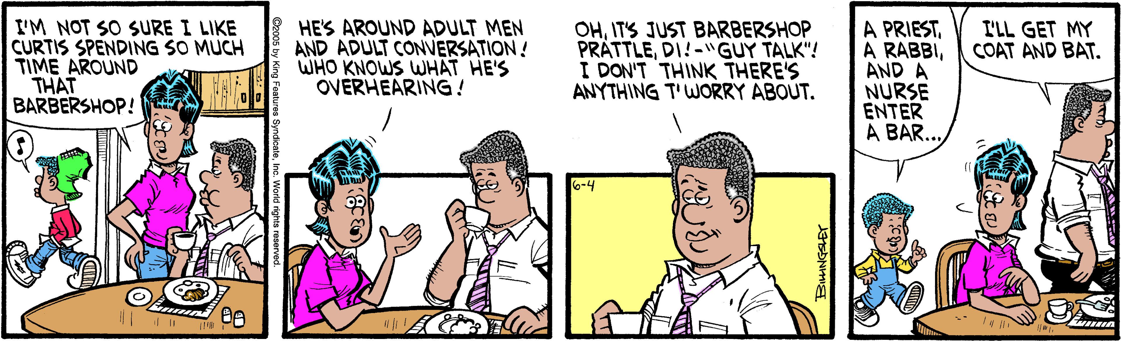 Forehead OCR: I'M NOT SO SURE I LIKE CURTIS SPENDING SO MUCH TIME AROUND THAT BARBERSHOP! HE'S AROUND ADULT MEN AND ADULT CONVERSATION! WHO KNOWS WWHAT HE'S OVERHEARING! OHITS JUST BARBERSHOP PRÁTTLEDI!-"GUY TALK"! I DON'T THINK THERE'S ANYTHING T'WORRY ABOUT. A PRIESTAND A NURSE ENTER A BAR.. I'LL GET MY COAT AND BAT. 6-4 I'M NOT SO SURE I LIKE CURTIS SPENDING SO MUCH TIME AROUND THAT BARBERSHOP! HE'S AROUND ADULT MEN AND ADULT CONVERSATION! WHO KNOWS WWHAT HE'S OVERHEARING! OHITS JUST BARBERSHOP PRÁTTLEDI!-"GUY TALK"! I DON'T THINK THERE'S ANYTHING T'WORRY ABOUT. A PRIESTA RABBIAND A NURSE ENTER A BAR.. I'LL GET MY COAT AND BAT. 6-4