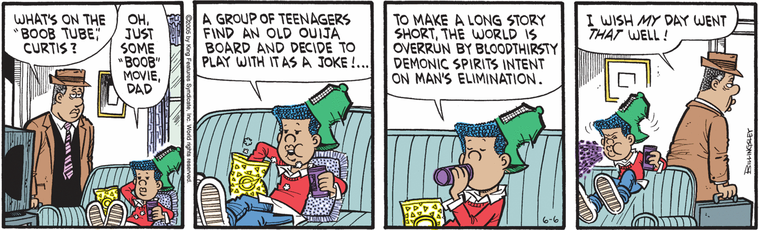 Comic book OCR: OHW A GROUP OF TEENAGERS JUST SOME "BOOB" MOVIEDAD WHAT'S ON THE "BOOB TUBE" CURTIS ? TO MAKE A LONG STORY SHORTTHE WORLD IS OVERRÚN BY BLOODTHIRSTY DEMONIC SPIRITS INTENT ON MAN'S ELIMINATION. I WISH MY DAY WENT THAT WELL ! FIND AN OLD OUIJA BOARD AND DECIDE TO PLAY WITH IT AS A JOKE !... INI 6-6 OHW A GROUP OF TEENAGERS JUST SOME "BOOB" MOVIEDAD WHAT'S ON THE "BOOB TUBE" CURTIS ? TO MAKE A LONG STORY SHORTTHE WORLD IS OVERRÚN BY BLOODTHIRSTY DEMONIC SPIRITS INTENT ON MAN'S ELIMINATION. I WISH MY DAY WENT THAT WELL ! FIND AN OLD OUIJA BOARD AND DECIDE TO PLAY WITH IT AS A JOKE !... INI 6-6