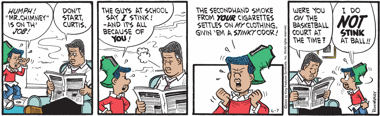 Parallel OCR: I DO HUMPH! "MR.CHIMNEY" IS ON TH' JOB! DON'T STARTCURTIS. THE GUYS AT SCHOOL SAY I STINK! -AND IT'S ALL BECAUSE OF YOU! THE SECONDHAND SMOKE FROM YOUR CIGARETTES SETTLES ON MY CLOTHINGGIVIN 'EM A STINKY ODOR! WERE YOU ON THE BASKETBALL COURT AT THE TIME ? NOT STINK ÁT BALL! I DO HUMPH! "MR.CHIMNEY" IS ON TH' JOB! DON'T STARTCURTIS. THE GUYS AT SCHOOL SAY I STINK! -AND IT'S ALL BECAUSE OF YOU! THE SECONDHAND SMOKE FROM YOUR CIGARETTES SETTLES ON MY CLOTHINGGIVIN 'EM A STINKY ODOR! WERE YOU ON THE BASKETBALL COURT AT THE TIME ? NOT STINK ÁT BALL!