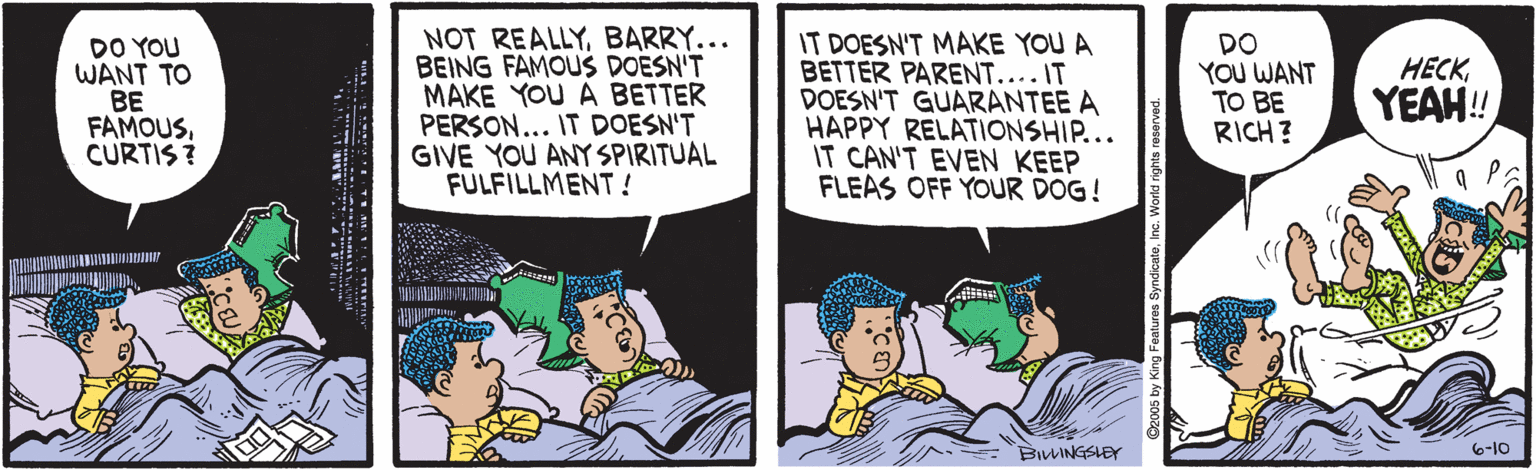 Parallel OCR: DO YOU WANT TO BE FAMOUSCURTIS? NOT REALLYBARRY... BEING FAMOUS DOESN'T MAKE YOU A BETTER PERSON... IT DOESN'T GIVE YOU ANY SPIRITUAL FULFILLMENT! IT DOESN'T MAKE YOU A BETTER PARENT... IT DOESN'T GUARANTEE A HAPPY RELATIONSHIP... IT CAN'T EVEN KEEP FLEAS OFF YOUR DOG! DO YOU WANT TO BE RICH? HECK YEAH! BILINGSLEY 6-10 tures SyndicateInc. World rg DO YOU WANT TO BE FAMOUSCURTIS? NOT REALLYBARRY... BEING FAMOUS DOESN'T MAKE YOU A BETTER PERSON... IT DOESN'T GIVE YOU ANY SPIRITUAL FULFILLMENT! IT DOESN'T MAKE YOU A BETTER PARENT... IT DOESN'T GUARANTEE A HAPPY RELATIONSHIP... IT CAN'T EVEN KEEP FLEAS OFF YOUR DOG! DO YOU WANT TO BE RICH? HECK YEAH! BILINGSLEY 6-10 tures SyndicateInc. World rg