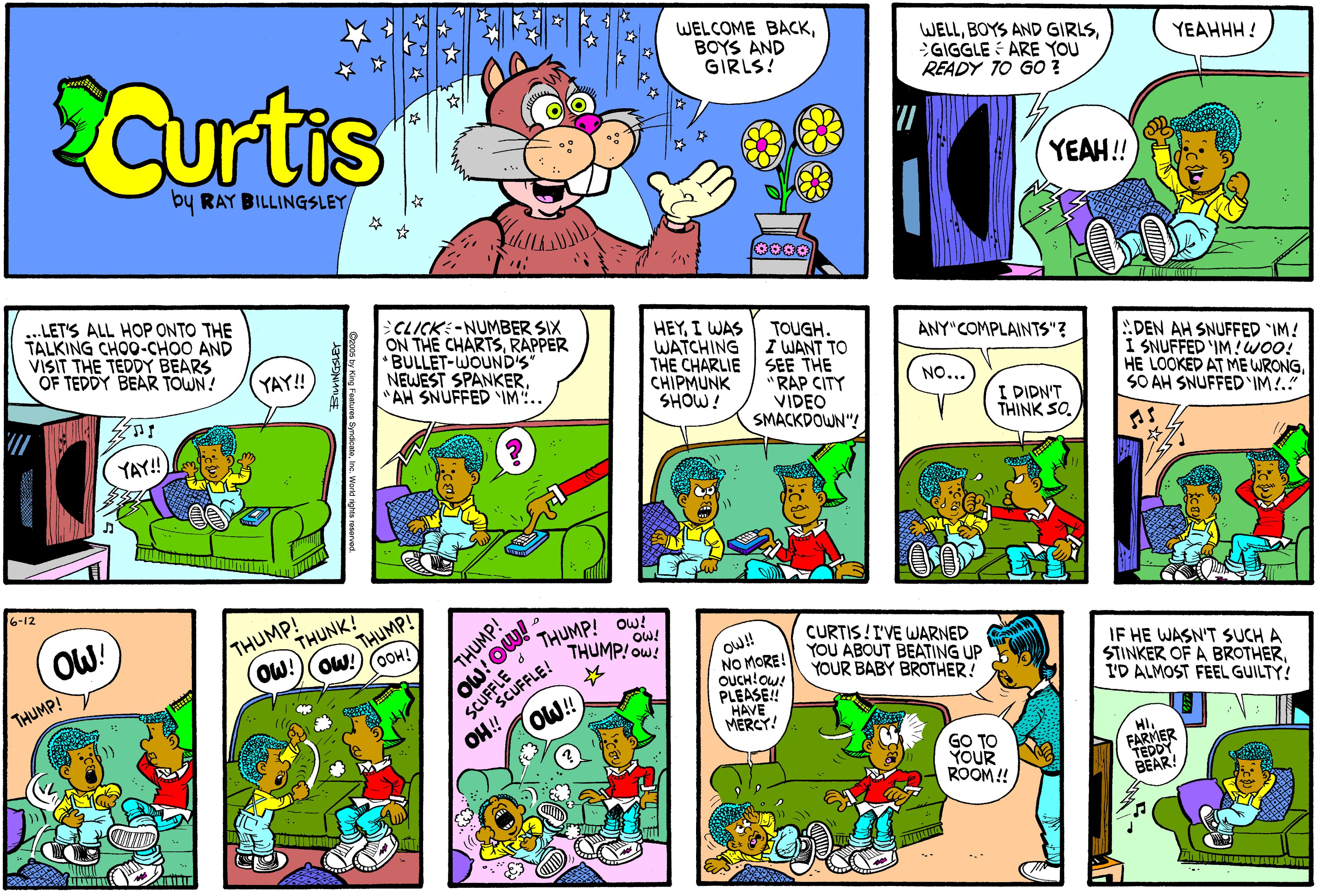 Sharing OCR: WELCOME BACKBOYS AND GIRLS! SCurtis WELLGIGGLE : ARE YOU READY TO GO YEAHHH ! by RAY BILLINGSLEY YEAH! ..LETS ALL HOP ONTO THE TALKING CHOO-CHOO AND VISIT THE TEDDY BEARS OF TEDDY BEAR TOWN! SCLICK:-NUMBER SIX ON THE CHARTSRAPPER BULLET-WOUNDS NEWEST SPANKER. *AN SNUFFED IM".. HEYI WAS WATCHING THE CHARLIE SEE THE CHIPMUNK SHOW! TOUGH. I WANT TO ANY"COMPLAINTS"? (YAY!! DEN AH SNUFFED IM! I SNUFFED IM! WOO! HE LOOKED AT ME WRONGSO AH SNUFFEDIM!." NO... "RAP CITY VIDEO SMACKDOWN"! I DIDN'T THINK SO. YAY!! 6-12 OW! THUMP! THUNK! THUMP! OW! THUMP! ow! CURTIS! I'VE WARNED YOU ABOUT BEATING UP YOUR BABY BROTHER! OOH! THUMP! ow!! NO MORE! SCUFFEFLE! OH! O!! IF HE WASN'T SUCH A STINKER OF A BROTHERI'D ALMOST FEEL GUILTY! THUMP! PLEASE! HAVE MERCY! GO TO YOUR ROOM! FARMER BEAR! imo mo WELCOME BACKBOYS AND GIRLS! SCurtis WELLBOYS AND GIRLSGIGGLE : ARE YOU READY TO GO YEAHHH ! by RAY BILLINGSLEY YEAH! ..LETS ALL HOP ONTO THE TALKING CHOO-CHOO AND VISIT THE TEDDY BEARS OF TEDDY BEAR TOWN! SCLICK:-NUMBER SIX ON THE CHARTSRAPPER BULLET-WOUNDS NEWEST SPANKER. *AN SNUFFED IM".. HEYI WAS WATCHING THE CHARLIE SEE THE CHIPMUNK SHOW! TOUGH. I WANT TO ANY"COMPLAINTS"? (YAY!! DEN AH SNUFFED IM! I SNUFFED IM! WOO! HE LOOKED AT ME WRONGSO AH SNUFFEDIM!." NO... "RAP CITY VIDEO SMACKDOWN"! I DIDN'T THINK SO. YAY!! 6-12 OW! THUMP! THUNK! THUMP! OW! THUMP! ow! CURTIS! I'VE WARNED YOU ABOUT BEATING UP YOUR BABY BROTHER! OOH! THUMP! ow!! NO MORE! SCUFFEFLE! OH! O!! IF HE WASN'T SUCH A STINKER OF A BROTHERI'D ALMOST FEEL GUILTY! THUMP! PLEASE! HAVE MERCY! GO TO YOUR ROOM! FARMER BEAR! imo mo