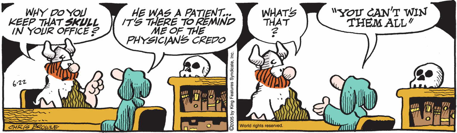 Clip art OCR: WHY DO YOU KEEP THAT SKULL IN YOUR OFFICE ? HE WAS A PATIENT.. IT'S THERE TO REMIND ME OF THE PHYSICIANS CREDO WHAT'S THAT "YOU CAN'T WIN THEM ALL" 6-22 CHRIS BROWNE World rights reserved. O2005 by King Features SyndicateInc. WHY DO YOU KEEP THAT SKULL IN YOUR OFFICE ? HE WAS A PATIENT.. IT'S THERE TO REMIND ME OF THE PHYSICIANS CREDO WHAT'S THAT "YOU CAN'T WIN THEM ALL" 6-22 CHRIS BROWNE World rights reserved. O2005 by King Features Syndicate