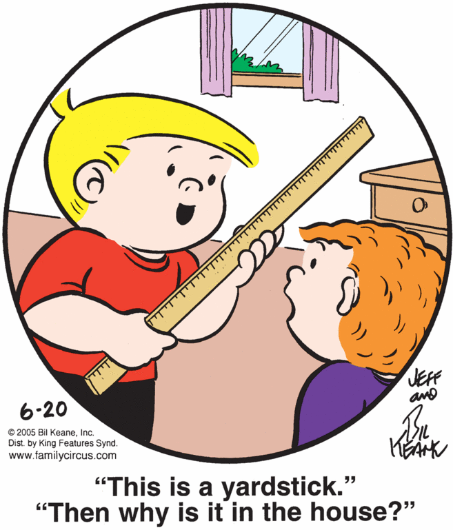 Art OCR: JEF 6-20 © 2005 Bil KeaneInc. Dist. by King Features Synd. www.familycircus.com "This is a yardstick." "Then why is it in the house?" JEF 6-20 © 2005 Bil KeaneInc. Dist. by King Features Synd. www.familycircus.com "This is a yardstick." "Then why is it in the house?"