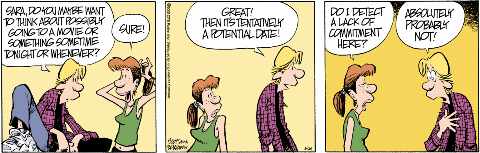 Humour OCR: SARADO YOU MAKBE WANT TO THINK ABOUT POSSIBLY GOING TO A MOVIE OR SOMETHING SOMETIME TONIGHT OR WHENEVER? GREAT! THEN ITSTENTATIVELY A POTENTIAL DATE! DOI DETECT A LACK OF COMMITMENT HERE? ABSOLUTELK PROBABLY NOT! SURE! 6/24 Co00s ZITS Partnership. Dietrbuted by King Fostures Syneicate SARADO YOU MAKBE WANT TO THINK ABOUT POSSIBLY GOING TO A MOVIE OR SOMETHING SOMETIME TONIGHT OR WHENEVER? GREAT! THEN ITSTENTATIVELY A POTENTIAL DATE! DOI DETECT A LACK OF COMMITMENT HERE? ABSOLUTELK PROBABLY NOT! SURE! 6/24 Co00s ZITS Partnership. Dietrbuted by King Fostures Syneicate