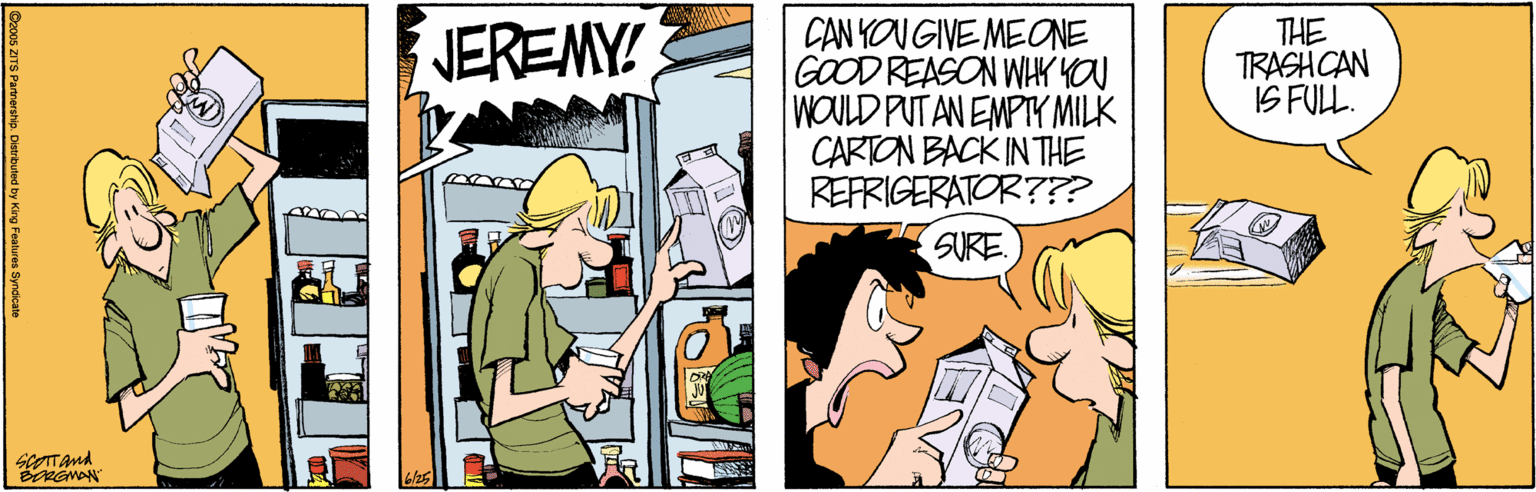 Comics OCR: CAN YOU GIVE MEONE GOOD REASON WHY YOU WOULD PUT AN EMPTY MILK CARTON BACK IN THE REFRIGERATOR??? THE TRASH CAN IS FUL. JEREMY! SURE. scOTTAnd CAN YOU GIVE MEONE GOOD REASON WHY YOU WOULD PUT AN EMPTY MILK CARTON BACK IN THE REFRIGERATOR??? THE TRASH CAN IS FUL. JEREMY! SURE. scOTTAnd