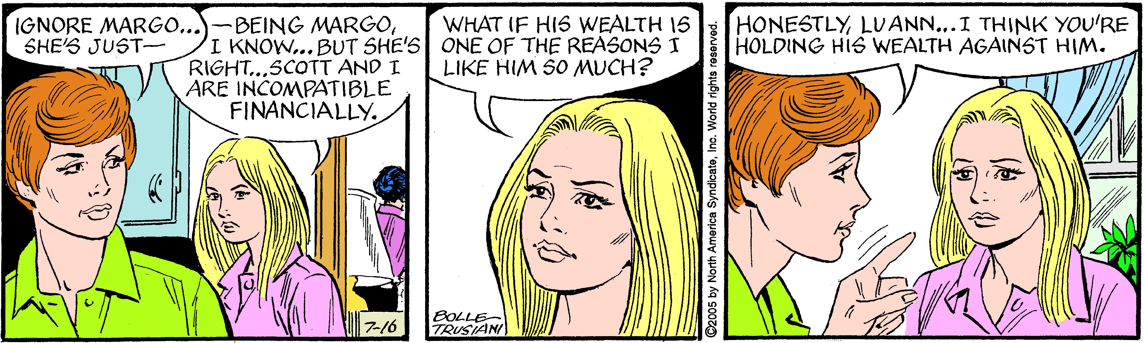 Organism OCR: IGNORE MARGO...)-BEING MARGOSHE'S JUST- HONESTLYLUANN...I THINK YOU'RE HOLDING HIS WEALTH AGAINST HIM. WHAT IF HIS WEALTH 15 I KNOW..BUT SHE'S ONE OF THE REASONS I RIGHT...SCOTT AND I ARE INCOMPATIBLE FINANCIALLY. LIKE HIM SO MUCH? 7-16 BOLLE TRUSIAN ©2005 by North America SyndicateInc. World rights reserved. IGNORE MARGO...)-BEING MARGOSHE'S JUST- HONESTLYLUANN...I THINK YOU'RE HOLDING HIS WEALTH AGAINST HIM. WHAT IF HIS WEALTH 15 I KNOW..BUT SHE'S ONE OF THE REASONS I RIGHT...SCOTT AND I ARE INCOMPATIBLE FINANCIALLY. LIKE HIM SO MUCH? 7-16 BOLLE TRUSIAN ©2005 by North America SyndicateInc. World rights reserved.