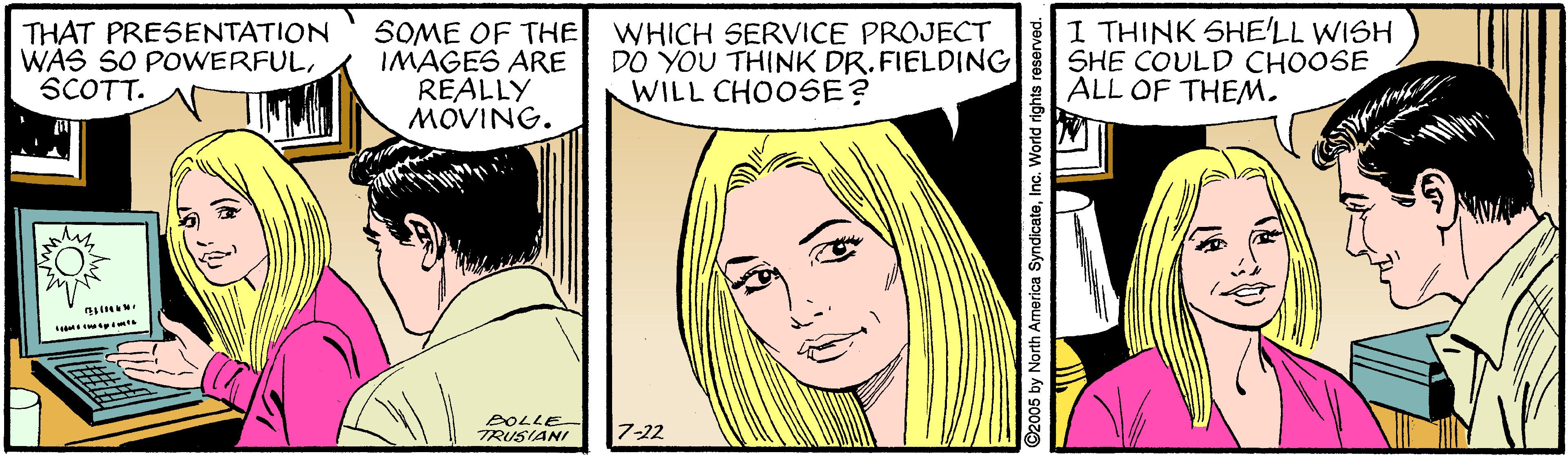Cartoon OCR: THAT PRESENTATION WAS SO POWERFULSCOTT. SOME OF THE WHICH SERVICE PROJECT IMAGES ARE REALLY MOVING. DO YOU THINK DR. FIELDING WILL CHOOSE? I THINK SHELL WISH SHE COULD CHOOSE ALL OF THEM. BOLLE TRUSIANI 7-22 ©2005 by North America SyndicateInc. World rights reserved. THAT PRESENTATION WAS SO POWERFULSCOTT. SOME OF THE WHICH SERVICE PROJECT IMAGES ARE REALLY MOVING. DO YOU THINK DR. FIELDING WILL CHOOSE? I THINK SHELL WISH SHE COULD CHOOSE ALL OF THEM. BOLLE TRUSIANI 7-22 ©2005 by North America SyndicateInc. World rights reserved.