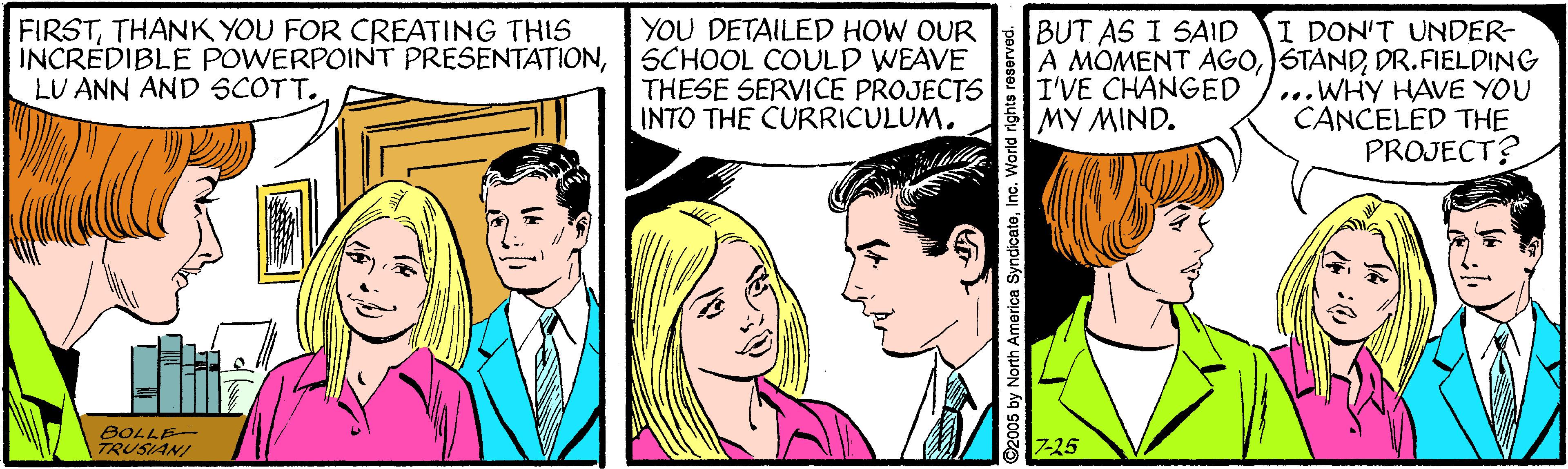 Interaction OCR: FIRSTTHANK YOU FOR CREATING THIS INCREDIBLE POWERPOINT PRESENTATIONLU ANN AND SCOTT. YOU DETAILED HOW OUR SCHOOL COULD WEAVE THESE SERVICE PROJECTS INTO THE CURRICULUM. I DON'T UNDER- A MOMENT AGODR.FIELDING ...WHY HAVE YOU CANCELED THE PROJECT? BUT AS I SAID I'VE CHANGED MY MIND. BOLLE- TRUSIANI 7-25 05 by North America SyndicateInc. World rights re FIRSTTHANK YOU FOR CREATING THIS INCREDIBLE POWERPOINT PRESENTATIONLU ANN AND SCOTT. YOU DETAILED HOW OUR SCHOOL COULD WEAVE THESE SERVICE PROJECTS INTO THE CURRICULUM. I DON'T UNDER- A MOMENT AGODR.FIELDING ...WHY HAVE YOU CANCELED THE PROJECT? BUT AS I SAID I'VE CHANGED MY MIND. BOLLE- TRUSIANI 7-25 05 by North America SyndicateInc. World rights re