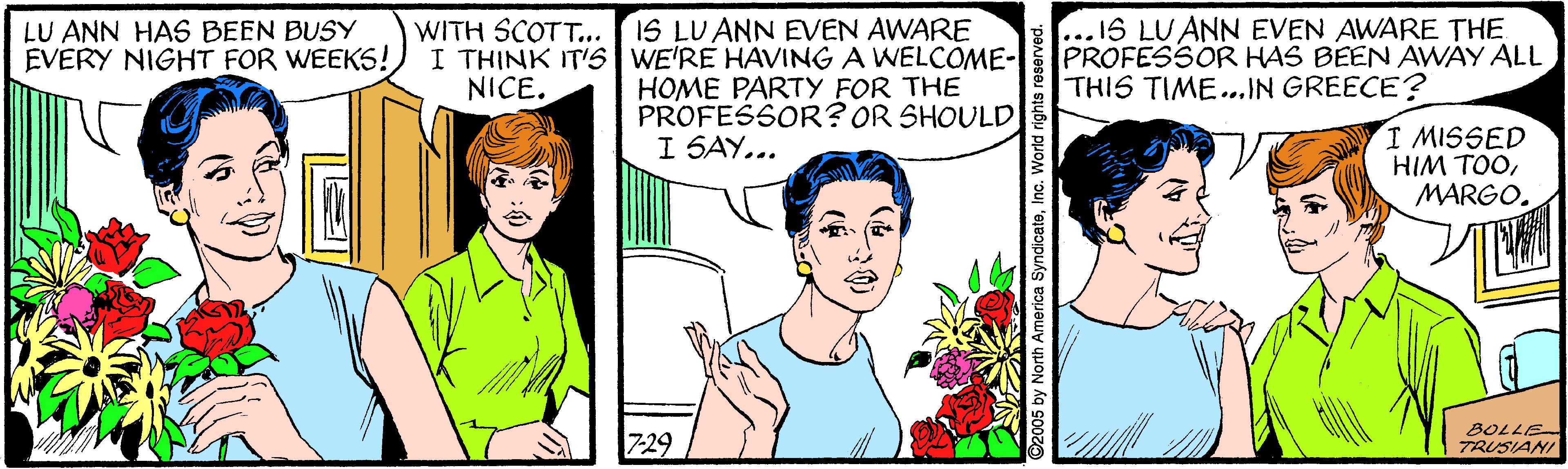 Sharing OCR: LU ANN HAS BEEN BUSY EVERY NIGHT FOR WEEKS! WITH SCOTT.. IS LU ANN EVEN AWARE I THINK IT'S WE'RE HAVING A WELCOME- HOME PARTY FOR THE ...IS LU ANN EVEN AWARE THE PROFESSOR HAS BEEN AWAY ALL THIS TIME...IN GREECE? NICE. PROFESSOR? OR SHOULD! I MISSED HIM TOOMARGO. I SAY... 7-29 BOLLE TRUSIANI 5 by North America SyndicaleInc. Wond nght LU ANN HAS BEEN BUSY EVERY NIGHT FOR WEEKS! WITH SCOTT.. IS LU ANN EVEN AWARE I THINK IT'S WE'RE HAVING A WELCOME- HOME PARTY FOR THE ...IS LU ANN EVEN AWARE THE PROFESSOR HAS BEEN AWAY ALL THIS TIME...IN GREECE? NICE. PROFESSOR? OR SHOULD! I MISSED HIM TOOMARGO. I SAY... 7-29 BOLLE TRUSIANI 5 by North America SyndicaleInc. Wond nght