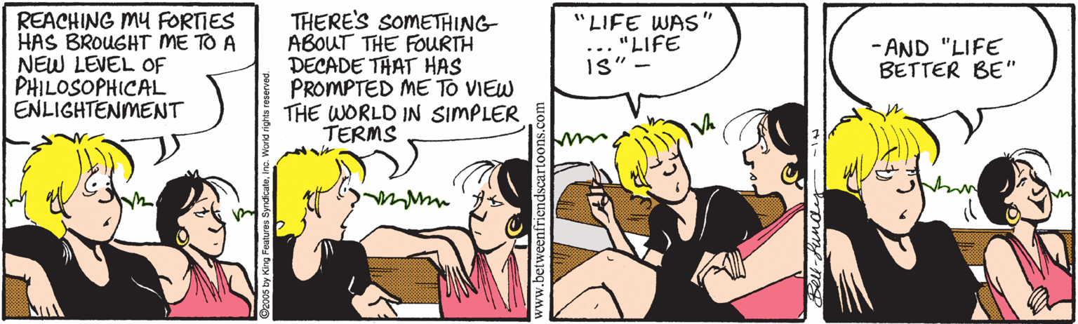 Art OCR: REACHING MY FORTIES HAS BROUGHT ME TO A NEW LEVEL OF PHILOSOPHICAL ENLIGHTENMENT THERE'S SOMETHING ABOUT THE FOURTH DECADE THAT HAS PROMPTED ME TO VIEW THE WORLD IN SIMPLER TERMS "LIFE WAS ... "LIFE IS" - - AND "LIFE BETTER BE" 05 by King Features SyndicateIn REACHING MY FORTIES HAS BROUGHT ME TO A NEW LEVEL OF PHILOSOPHICAL ENLIGHTENMENT THERE'S SOMETHING ABOUT THE FOURTH DECADE THAT HAS PROMPTED ME TO VIEW THE WORLD IN SIMPLER TERMS "LIFE WAS ... "LIFE IS" - - AND "LIFE BETTER BE" 05 by King Features Syndicate