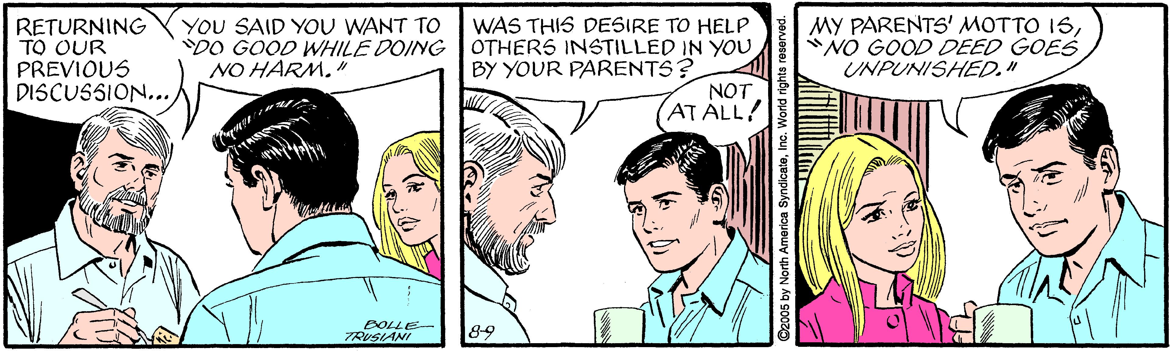 Cartoon OCR: RETURNING TO OUR PREVIOUS DISCUSSION...YOU SAID YOU WANT TO DO GOOD WHILE DOING NO HARM. " WAS THIS DESIRE TO HELP OTHERS INSTILLED IN YOU BY YOUR PARENTS? MY PARENTS' MOTTO 1S"NO GOOD DEED GOES UNPUNISHED." NOT AT ALL! BOLLE- TRUSIANI 89 C2005 by North America SyndicateInc. World righ RETURNING TO OUR PREVIOUS DISCUSSION...YOU SAID YOU WANT TO DO GOOD WHILE DOING NO HARM. " WAS THIS DESIRE TO HELP OTHERS INSTILLED IN YOU BY YOUR PARENTS? MY PARENTS' MOTTO 1S"NO GOOD DEED GOES UNPUNISHED." NOT AT ALL! BOLLE- TRUSIANI 89 C2005 by North America SyndicateInc. World righ