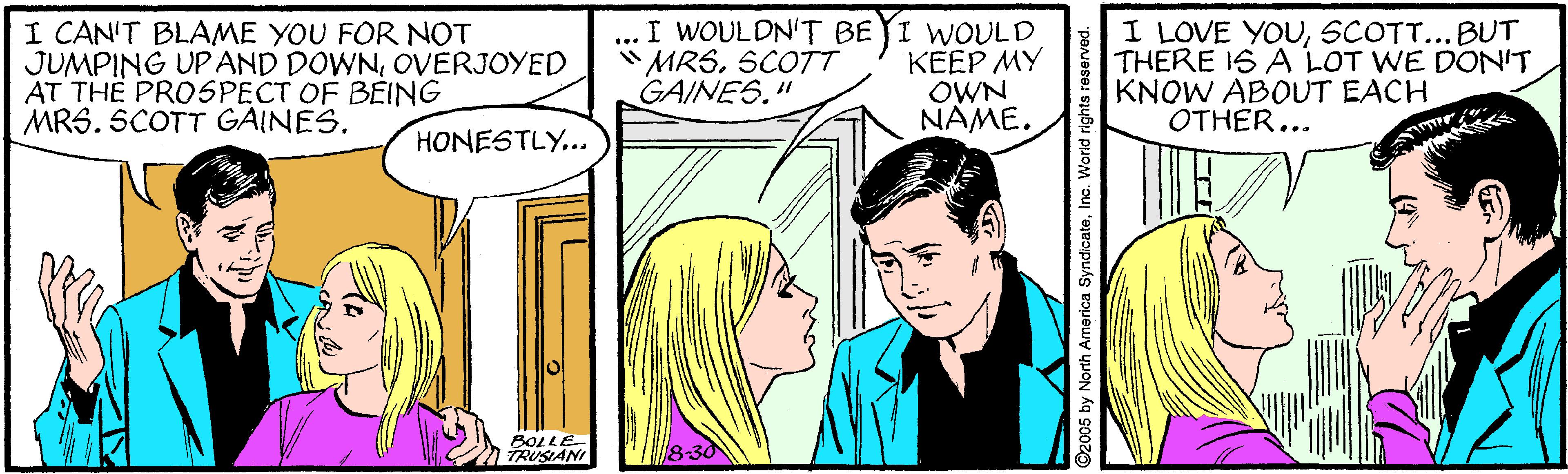 Line OCR: I CAN'T BLAME YOU FOR NOT JUMPING UP AND DOWNOVERJOYED AT TH? PROSPECT OF BEING MRS. SCOTT GAINES. ... I WOULDN'T BEYI WOULD KEEP MY OWN NAME. I LOVE YOUSCOTT...BUT THERE 1S A LOT WE DONIT KNOW ABOUT EACH OTHER... "MRSSCOTT GAINES." HONESTLY... BOLLE TRUSIANI 8-30 ©2005 by North America SyndicateInc. World rights reserved. I CAN'T BLAME YOU FOR NOT JUMPING UP AND DOWNOVERJOYED AT TH? PROSPECT OF BEING MRS. SCOTT GAINES. ... I WOULDN'T BEYI WOULD KEEP MY OWN NAME. I LOVE YOUSCOTT...BUT THERE 1S A LOT WE DONIT KNOW ABOUT EACH OTHER... "MRSSCOTT GAINES." HONESTLY... BOLLE TRUSIANI 8-30 ©2005 by North America SyndicateInc. World rights reserved.