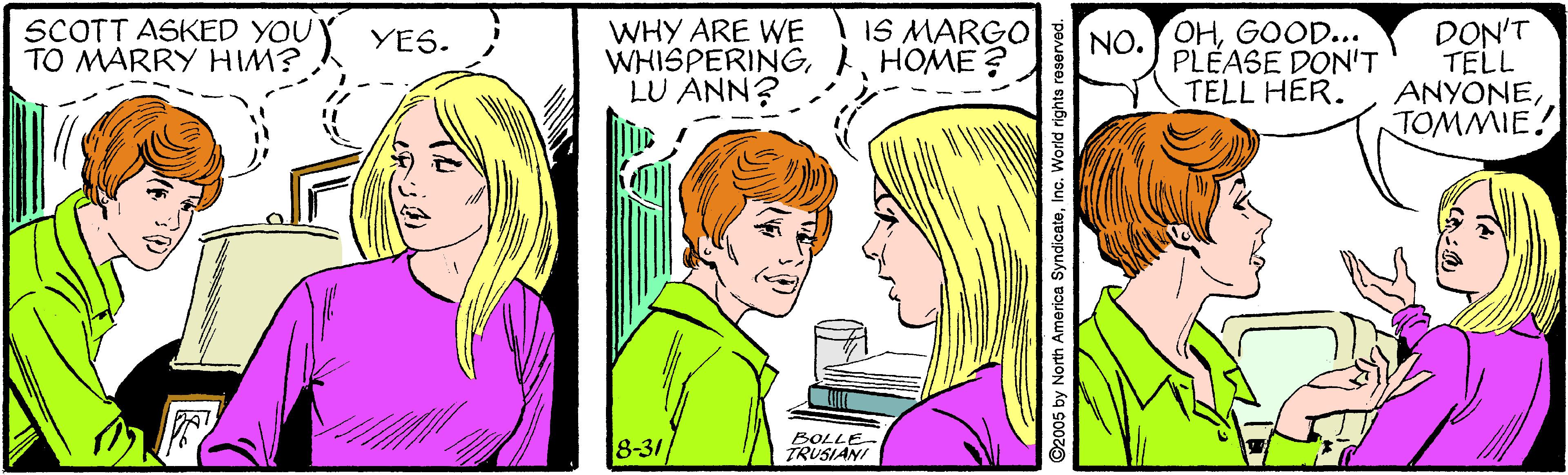 Organism OCR: SCOTT ASKED YOU TO MARRY HIM? WHY ARE WE WHISPERINGHOME ? LU ANN? IS MARGO NO.OHGOOD... PLÉASE DON'T TELL HER. DON'T TELL ANYONETOMMIE! YES. 8-31 BOLLE- TRUSIANI ©2005 by North America SyndicateInc. World rights reserved. SCOTT ASKED YOU TO MARRY HIM? WHY ARE WE WHISPERINGHOME ? LU ANN? IS MARGO NO.OHGOOD... PLÉASE DON'T TELL HER. DON'T TELL ANYONETOMMIE! YES. 8-31 BOLLE- TRUSIANI ©2005 by North America SyndicateInc. World rights reserved.