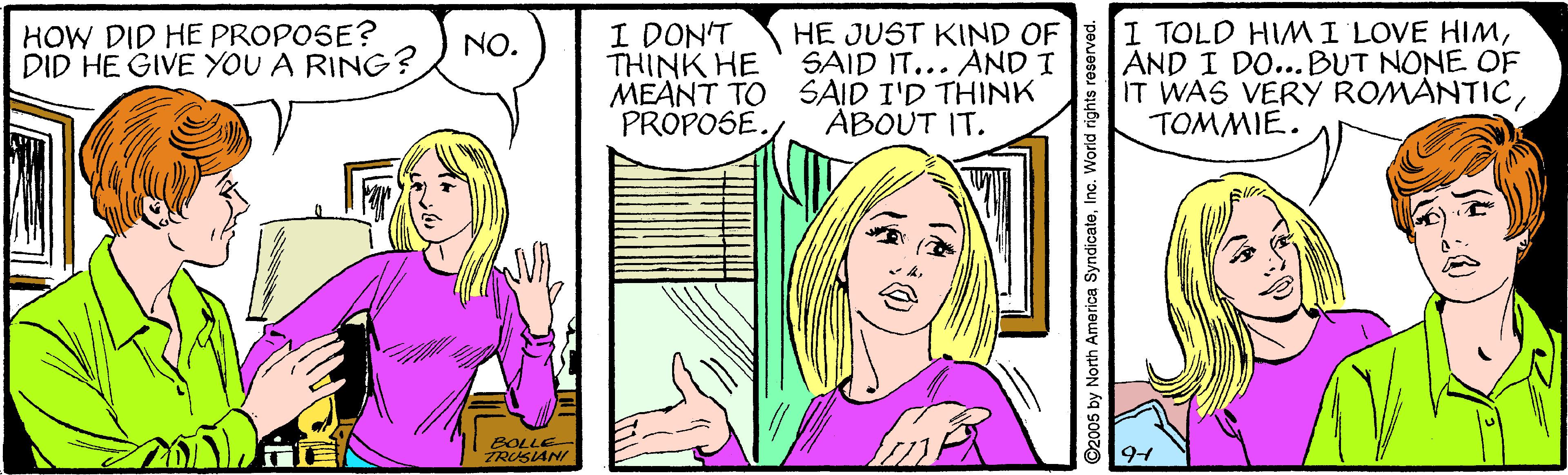 Cartoon OCR: HOW DID HE PROPOSE? DID HE GIVE YOU A RING? I DON'T THINK HE MEANT TO SAID I'D THINK PROPOSE. I TOLD HIMI LOVE HIMAND I DO...BUT NONE OF IT WAS VERY ROMANTICTOMMIE. HE JUST KIND OF SAID IT... AND I NO. ABOUT IT. SOLLE TRUSANI ©2005 by North America SyndicateInc. World rights reserve HOW DID HE PROPOSE? DID HE GIVE YOU A RING? I DON'T THINK HE MEANT TO SAID I'D THINK PROPOSE. I TOLD HIMI LOVE HIMAND I DO...BUT NONE OF IT WAS VERY ROMANTICTOMMIE. HE JUST KIND OF SAID IT... AND I NO. ABOUT IT. SOLLE TRUSANI ©2005 by North America SyndicateInc. World rights reserve
