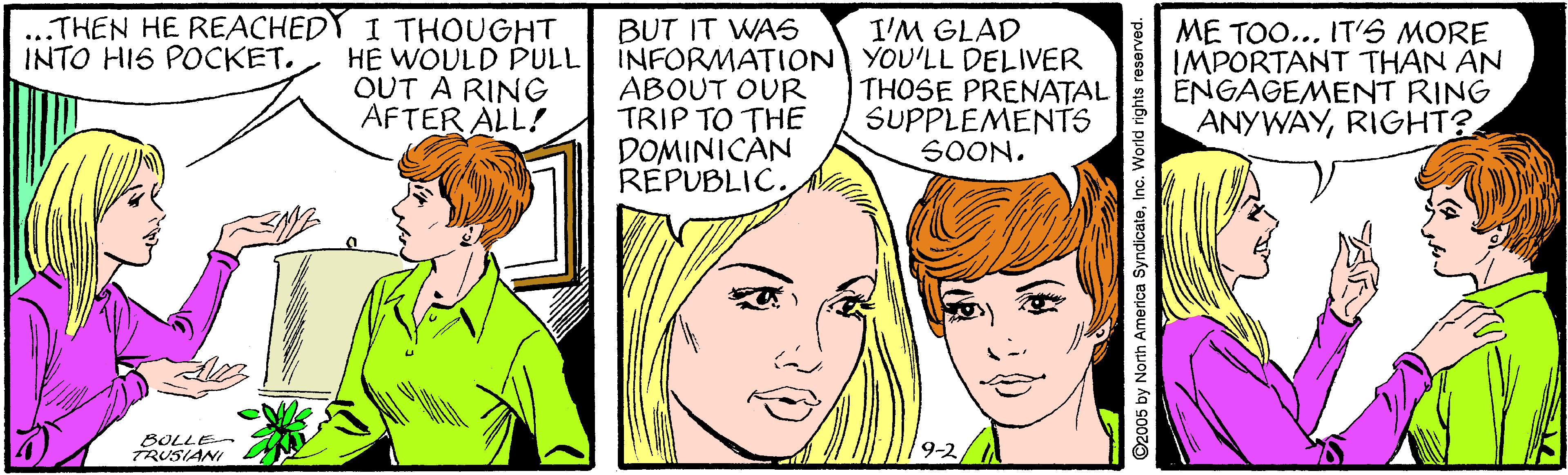Cartoon OCR: ..THEN HE REACHEDY I THOUGHT HE WOULD PULL OUT A RING AFTER ALL! BUT IT WAS INFORMATION YOU'LL DELIVER ABOUT OUR TRIP TO THE DOMINICAN REPUBLIC. ME TOO... IT'S MORE IMPORTANT THAN AN ENGAGEMENT RING ANYWAYRIGHT? I'M GLAD INTO HIS POCKET. THOSE PRENATAL SUPPLEMENTS SOON. BOLLE TRUSIANI ..THEN HE REACHEDY I THOUGHT HE WOULD PULL OUT A RING AFTER ALL! BUT IT WAS INFORMATION YOU'LL DELIVER ABOUT OUR TRIP TO THE DOMINICAN REPUBLIC. ME TOO... IT'S MORE IMPORTANT THAN AN ENGAGEMENT RING ANYWAYRIGHT? I'M GLAD INTO HIS POCKET. THOSE PRENATAL SUPPLEMENTS SOON. BOLLE TRUSIANI